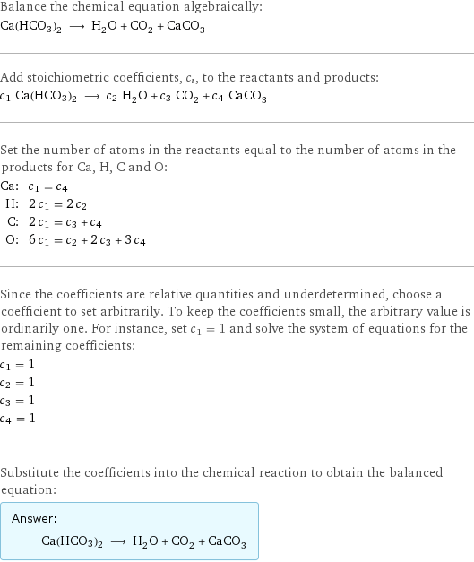 Balance the chemical equation algebraically: Ca(HCO3)2 ⟶ H_2O + CO_2 + CaCO_3 Add stoichiometric coefficients, c_i, to the reactants and products: c_1 Ca(HCO3)2 ⟶ c_2 H_2O + c_3 CO_2 + c_4 CaCO_3 Set the number of atoms in the reactants equal to the number of atoms in the products for Ca, H, C and O: Ca: | c_1 = c_4 H: | 2 c_1 = 2 c_2 C: | 2 c_1 = c_3 + c_4 O: | 6 c_1 = c_2 + 2 c_3 + 3 c_4 Since the coefficients are relative quantities and underdetermined, choose a coefficient to set arbitrarily. To keep the coefficients small, the arbitrary value is ordinarily one. For instance, set c_1 = 1 and solve the system of equations for the remaining coefficients: c_1 = 1 c_2 = 1 c_3 = 1 c_4 = 1 Substitute the coefficients into the chemical reaction to obtain the balanced equation: Answer: |   | Ca(HCO3)2 ⟶ H_2O + CO_2 + CaCO_3