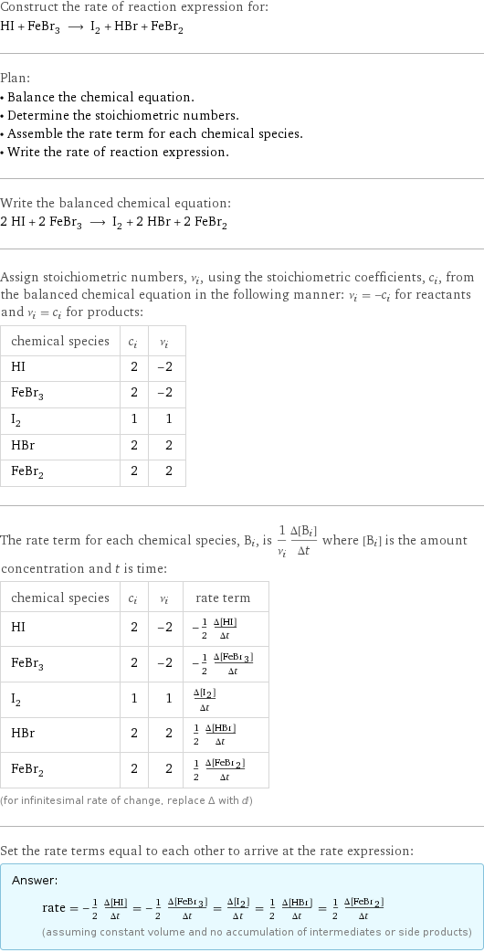 Construct the rate of reaction expression for: HI + FeBr_3 ⟶ I_2 + HBr + FeBr_2 Plan: • Balance the chemical equation. • Determine the stoichiometric numbers. • Assemble the rate term for each chemical species. • Write the rate of reaction expression. Write the balanced chemical equation: 2 HI + 2 FeBr_3 ⟶ I_2 + 2 HBr + 2 FeBr_2 Assign stoichiometric numbers, ν_i, using the stoichiometric coefficients, c_i, from the balanced chemical equation in the following manner: ν_i = -c_i for reactants and ν_i = c_i for products: chemical species | c_i | ν_i HI | 2 | -2 FeBr_3 | 2 | -2 I_2 | 1 | 1 HBr | 2 | 2 FeBr_2 | 2 | 2 The rate term for each chemical species, B_i, is 1/ν_i(Δ[B_i])/(Δt) where [B_i] is the amount concentration and t is time: chemical species | c_i | ν_i | rate term HI | 2 | -2 | -1/2 (Δ[HI])/(Δt) FeBr_3 | 2 | -2 | -1/2 (Δ[FeBr3])/(Δt) I_2 | 1 | 1 | (Δ[I2])/(Δt) HBr | 2 | 2 | 1/2 (Δ[HBr])/(Δt) FeBr_2 | 2 | 2 | 1/2 (Δ[FeBr2])/(Δt) (for infinitesimal rate of change, replace Δ with d) Set the rate terms equal to each other to arrive at the rate expression: Answer: |   | rate = -1/2 (Δ[HI])/(Δt) = -1/2 (Δ[FeBr3])/(Δt) = (Δ[I2])/(Δt) = 1/2 (Δ[HBr])/(Δt) = 1/2 (Δ[FeBr2])/(Δt) (assuming constant volume and no accumulation of intermediates or side products)