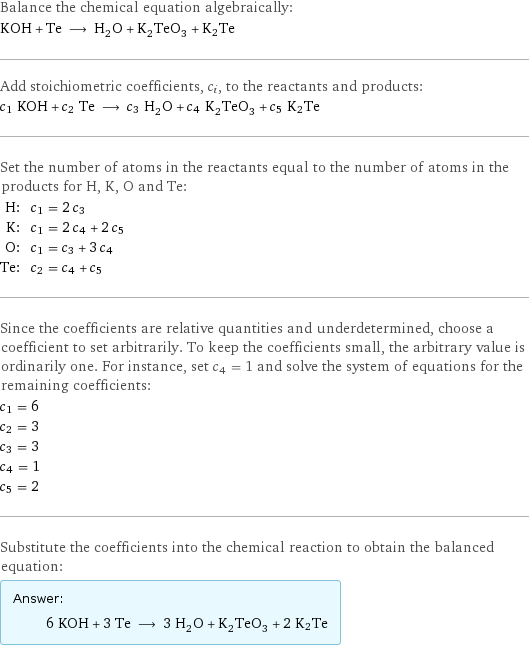 Balance the chemical equation algebraically: KOH + Te ⟶ H_2O + K_2TeO_3 + K2Te Add stoichiometric coefficients, c_i, to the reactants and products: c_1 KOH + c_2 Te ⟶ c_3 H_2O + c_4 K_2TeO_3 + c_5 K2Te Set the number of atoms in the reactants equal to the number of atoms in the products for H, K, O and Te: H: | c_1 = 2 c_3 K: | c_1 = 2 c_4 + 2 c_5 O: | c_1 = c_3 + 3 c_4 Te: | c_2 = c_4 + c_5 Since the coefficients are relative quantities and underdetermined, choose a coefficient to set arbitrarily. To keep the coefficients small, the arbitrary value is ordinarily one. For instance, set c_4 = 1 and solve the system of equations for the remaining coefficients: c_1 = 6 c_2 = 3 c_3 = 3 c_4 = 1 c_5 = 2 Substitute the coefficients into the chemical reaction to obtain the balanced equation: Answer: |   | 6 KOH + 3 Te ⟶ 3 H_2O + K_2TeO_3 + 2 K2Te