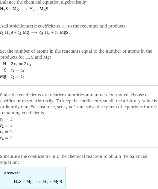 Balance the chemical equation algebraically: H_2S + Mg ⟶ H_2 + MgS Add stoichiometric coefficients, c_i, to the reactants and products: c_1 H_2S + c_2 Mg ⟶ c_3 H_2 + c_4 MgS Set the number of atoms in the reactants equal to the number of atoms in the products for H, S and Mg: H: | 2 c_1 = 2 c_3 S: | c_1 = c_4 Mg: | c_2 = c_4 Since the coefficients are relative quantities and underdetermined, choose a coefficient to set arbitrarily. To keep the coefficients small, the arbitrary value is ordinarily one. For instance, set c_1 = 1 and solve the system of equations for the remaining coefficients: c_1 = 1 c_2 = 1 c_3 = 1 c_4 = 1 Substitute the coefficients into the chemical reaction to obtain the balanced equation: Answer: |   | H_2S + Mg ⟶ H_2 + MgS