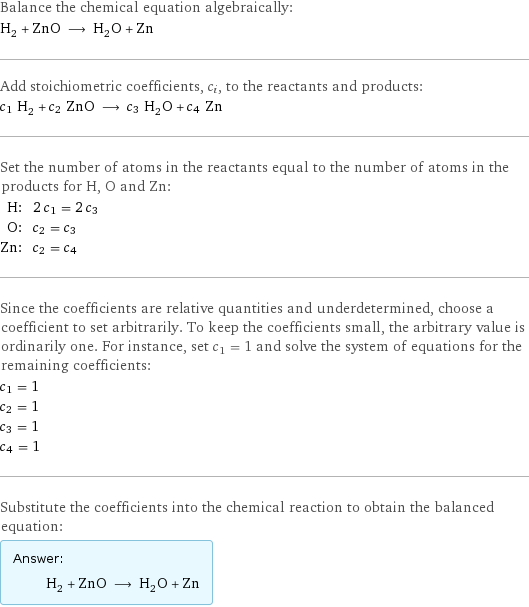 Balance the chemical equation algebraically: H_2 + ZnO ⟶ H_2O + Zn Add stoichiometric coefficients, c_i, to the reactants and products: c_1 H_2 + c_2 ZnO ⟶ c_3 H_2O + c_4 Zn Set the number of atoms in the reactants equal to the number of atoms in the products for H, O and Zn: H: | 2 c_1 = 2 c_3 O: | c_2 = c_3 Zn: | c_2 = c_4 Since the coefficients are relative quantities and underdetermined, choose a coefficient to set arbitrarily. To keep the coefficients small, the arbitrary value is ordinarily one. For instance, set c_1 = 1 and solve the system of equations for the remaining coefficients: c_1 = 1 c_2 = 1 c_3 = 1 c_4 = 1 Substitute the coefficients into the chemical reaction to obtain the balanced equation: Answer: |   | H_2 + ZnO ⟶ H_2O + Zn