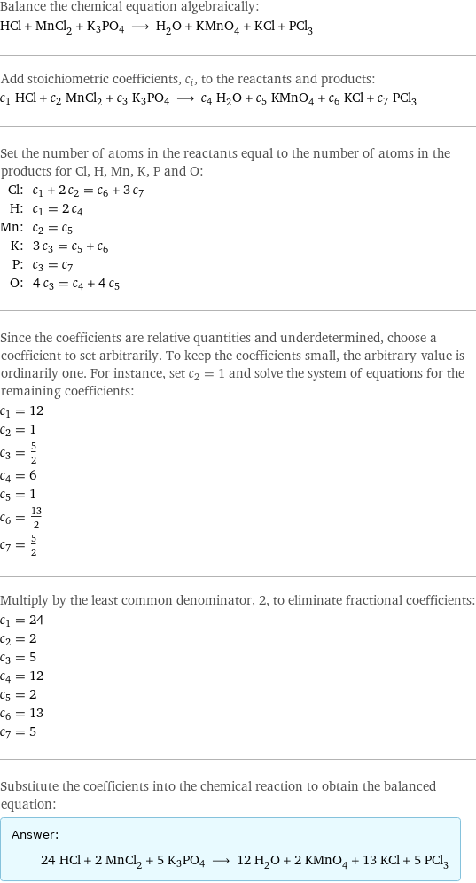 Balance the chemical equation algebraically: HCl + MnCl_2 + K3PO4 ⟶ H_2O + KMnO_4 + KCl + PCl_3 Add stoichiometric coefficients, c_i, to the reactants and products: c_1 HCl + c_2 MnCl_2 + c_3 K3PO4 ⟶ c_4 H_2O + c_5 KMnO_4 + c_6 KCl + c_7 PCl_3 Set the number of atoms in the reactants equal to the number of atoms in the products for Cl, H, Mn, K, P and O: Cl: | c_1 + 2 c_2 = c_6 + 3 c_7 H: | c_1 = 2 c_4 Mn: | c_2 = c_5 K: | 3 c_3 = c_5 + c_6 P: | c_3 = c_7 O: | 4 c_3 = c_4 + 4 c_5 Since the coefficients are relative quantities and underdetermined, choose a coefficient to set arbitrarily. To keep the coefficients small, the arbitrary value is ordinarily one. For instance, set c_2 = 1 and solve the system of equations for the remaining coefficients: c_1 = 12 c_2 = 1 c_3 = 5/2 c_4 = 6 c_5 = 1 c_6 = 13/2 c_7 = 5/2 Multiply by the least common denominator, 2, to eliminate fractional coefficients: c_1 = 24 c_2 = 2 c_3 = 5 c_4 = 12 c_5 = 2 c_6 = 13 c_7 = 5 Substitute the coefficients into the chemical reaction to obtain the balanced equation: Answer: |   | 24 HCl + 2 MnCl_2 + 5 K3PO4 ⟶ 12 H_2O + 2 KMnO_4 + 13 KCl + 5 PCl_3