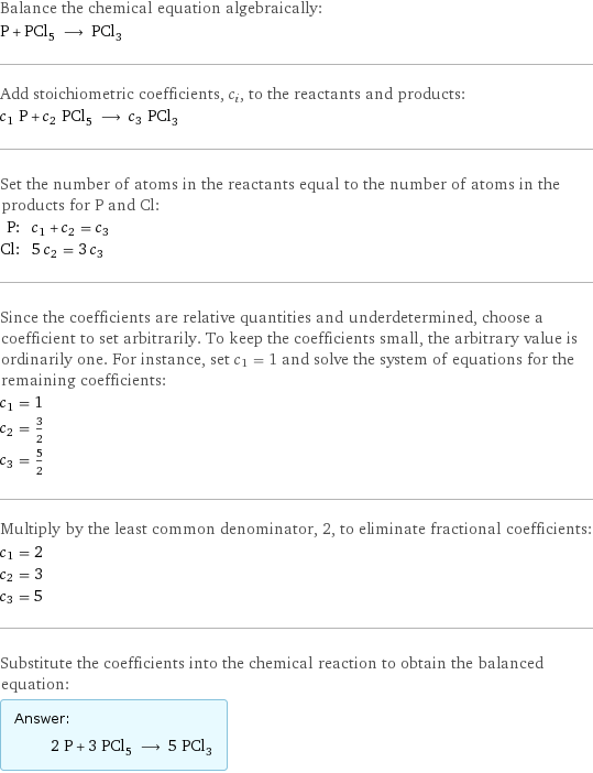 Balance the chemical equation algebraically: P + PCl_5 ⟶ PCl_3 Add stoichiometric coefficients, c_i, to the reactants and products: c_1 P + c_2 PCl_5 ⟶ c_3 PCl_3 Set the number of atoms in the reactants equal to the number of atoms in the products for P and Cl: P: | c_1 + c_2 = c_3 Cl: | 5 c_2 = 3 c_3 Since the coefficients are relative quantities and underdetermined, choose a coefficient to set arbitrarily. To keep the coefficients small, the arbitrary value is ordinarily one. For instance, set c_1 = 1 and solve the system of equations for the remaining coefficients: c_1 = 1 c_2 = 3/2 c_3 = 5/2 Multiply by the least common denominator, 2, to eliminate fractional coefficients: c_1 = 2 c_2 = 3 c_3 = 5 Substitute the coefficients into the chemical reaction to obtain the balanced equation: Answer: |   | 2 P + 3 PCl_5 ⟶ 5 PCl_3