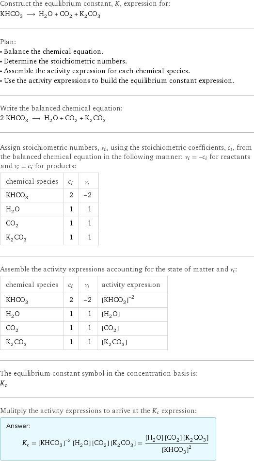 Construct the equilibrium constant, K, expression for: KHCO_3 ⟶ H_2O + CO_2 + K_2CO_3 Plan: • Balance the chemical equation. • Determine the stoichiometric numbers. • Assemble the activity expression for each chemical species. • Use the activity expressions to build the equilibrium constant expression. Write the balanced chemical equation: 2 KHCO_3 ⟶ H_2O + CO_2 + K_2CO_3 Assign stoichiometric numbers, ν_i, using the stoichiometric coefficients, c_i, from the balanced chemical equation in the following manner: ν_i = -c_i for reactants and ν_i = c_i for products: chemical species | c_i | ν_i KHCO_3 | 2 | -2 H_2O | 1 | 1 CO_2 | 1 | 1 K_2CO_3 | 1 | 1 Assemble the activity expressions accounting for the state of matter and ν_i: chemical species | c_i | ν_i | activity expression KHCO_3 | 2 | -2 | ([KHCO3])^(-2) H_2O | 1 | 1 | [H2O] CO_2 | 1 | 1 | [CO2] K_2CO_3 | 1 | 1 | [K2CO3] The equilibrium constant symbol in the concentration basis is: K_c Mulitply the activity expressions to arrive at the K_c expression: Answer: |   | K_c = ([KHCO3])^(-2) [H2O] [CO2] [K2CO3] = ([H2O] [CO2] [K2CO3])/([KHCO3])^2