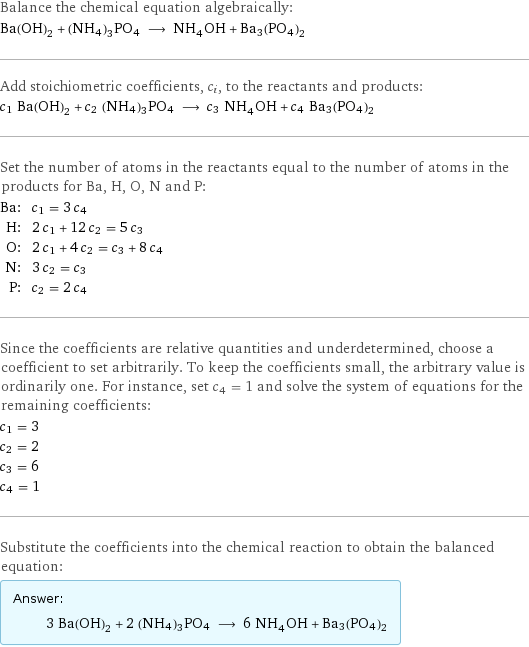 Balance the chemical equation algebraically: Ba(OH)_2 + (NH4)3PO4 ⟶ NH_4OH + Ba3(PO4)2 Add stoichiometric coefficients, c_i, to the reactants and products: c_1 Ba(OH)_2 + c_2 (NH4)3PO4 ⟶ c_3 NH_4OH + c_4 Ba3(PO4)2 Set the number of atoms in the reactants equal to the number of atoms in the products for Ba, H, O, N and P: Ba: | c_1 = 3 c_4 H: | 2 c_1 + 12 c_2 = 5 c_3 O: | 2 c_1 + 4 c_2 = c_3 + 8 c_4 N: | 3 c_2 = c_3 P: | c_2 = 2 c_4 Since the coefficients are relative quantities and underdetermined, choose a coefficient to set arbitrarily. To keep the coefficients small, the arbitrary value is ordinarily one. For instance, set c_4 = 1 and solve the system of equations for the remaining coefficients: c_1 = 3 c_2 = 2 c_3 = 6 c_4 = 1 Substitute the coefficients into the chemical reaction to obtain the balanced equation: Answer: |   | 3 Ba(OH)_2 + 2 (NH4)3PO4 ⟶ 6 NH_4OH + Ba3(PO4)2