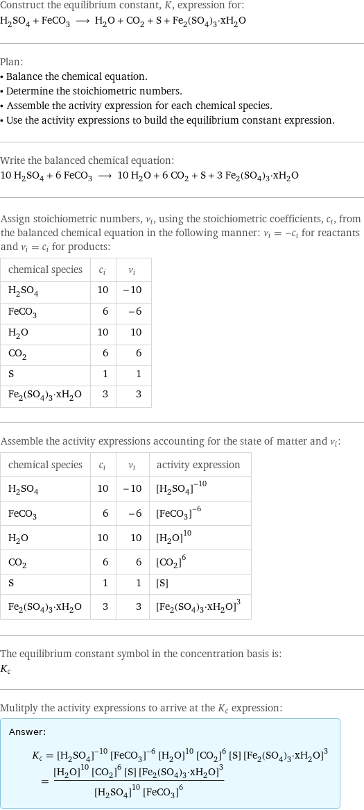 Construct the equilibrium constant, K, expression for: H_2SO_4 + FeCO_3 ⟶ H_2O + CO_2 + S + Fe_2(SO_4)_3·xH_2O Plan: • Balance the chemical equation. • Determine the stoichiometric numbers. • Assemble the activity expression for each chemical species. • Use the activity expressions to build the equilibrium constant expression. Write the balanced chemical equation: 10 H_2SO_4 + 6 FeCO_3 ⟶ 10 H_2O + 6 CO_2 + S + 3 Fe_2(SO_4)_3·xH_2O Assign stoichiometric numbers, ν_i, using the stoichiometric coefficients, c_i, from the balanced chemical equation in the following manner: ν_i = -c_i for reactants and ν_i = c_i for products: chemical species | c_i | ν_i H_2SO_4 | 10 | -10 FeCO_3 | 6 | -6 H_2O | 10 | 10 CO_2 | 6 | 6 S | 1 | 1 Fe_2(SO_4)_3·xH_2O | 3 | 3 Assemble the activity expressions accounting for the state of matter and ν_i: chemical species | c_i | ν_i | activity expression H_2SO_4 | 10 | -10 | ([H2SO4])^(-10) FeCO_3 | 6 | -6 | ([FeCO3])^(-6) H_2O | 10 | 10 | ([H2O])^10 CO_2 | 6 | 6 | ([CO2])^6 S | 1 | 1 | [S] Fe_2(SO_4)_3·xH_2O | 3 | 3 | ([Fe2(SO4)3·xH2O])^3 The equilibrium constant symbol in the concentration basis is: K_c Mulitply the activity expressions to arrive at the K_c expression: Answer: |   | K_c = ([H2SO4])^(-10) ([FeCO3])^(-6) ([H2O])^10 ([CO2])^6 [S] ([Fe2(SO4)3·xH2O])^3 = (([H2O])^10 ([CO2])^6 [S] ([Fe2(SO4)3·xH2O])^3)/(([H2SO4])^10 ([FeCO3])^6)