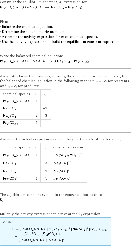 Construct the equilibrium constant, K, expression for: Fe_2(SO_4)_3·xH_2O + Na_2CO_3 ⟶ Na_2SO_4 + Fe2(CO3)3 Plan: • Balance the chemical equation. • Determine the stoichiometric numbers. • Assemble the activity expression for each chemical species. • Use the activity expressions to build the equilibrium constant expression. Write the balanced chemical equation: Fe_2(SO_4)_3·xH_2O + 3 Na_2CO_3 ⟶ 3 Na_2SO_4 + Fe2(CO3)3 Assign stoichiometric numbers, ν_i, using the stoichiometric coefficients, c_i, from the balanced chemical equation in the following manner: ν_i = -c_i for reactants and ν_i = c_i for products: chemical species | c_i | ν_i Fe_2(SO_4)_3·xH_2O | 1 | -1 Na_2CO_3 | 3 | -3 Na_2SO_4 | 3 | 3 Fe2(CO3)3 | 1 | 1 Assemble the activity expressions accounting for the state of matter and ν_i: chemical species | c_i | ν_i | activity expression Fe_2(SO_4)_3·xH_2O | 1 | -1 | ([Fe2(SO4)3·xH2O])^(-1) Na_2CO_3 | 3 | -3 | ([Na2CO3])^(-3) Na_2SO_4 | 3 | 3 | ([Na2SO4])^3 Fe2(CO3)3 | 1 | 1 | [Fe2(CO3)3] The equilibrium constant symbol in the concentration basis is: K_c Mulitply the activity expressions to arrive at the K_c expression: Answer: |   | K_c = ([Fe2(SO4)3·xH2O])^(-1) ([Na2CO3])^(-3) ([Na2SO4])^3 [Fe2(CO3)3] = (([Na2SO4])^3 [Fe2(CO3)3])/([Fe2(SO4)3·xH2O] ([Na2CO3])^3)