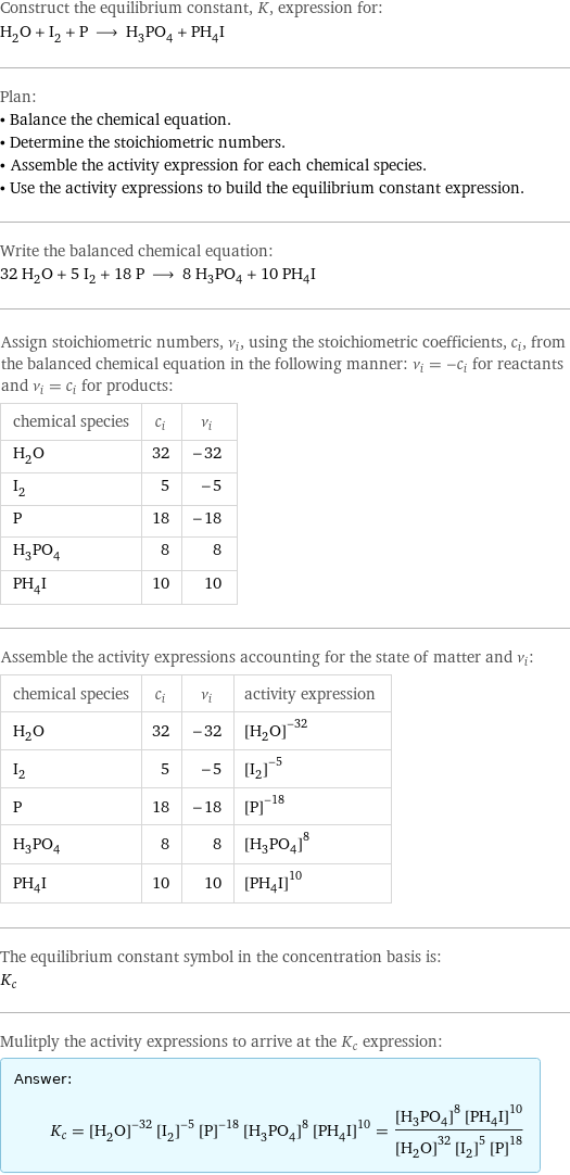 Construct the equilibrium constant, K, expression for: H_2O + I_2 + P ⟶ H_3PO_4 + PH_4I Plan: • Balance the chemical equation. • Determine the stoichiometric numbers. • Assemble the activity expression for each chemical species. • Use the activity expressions to build the equilibrium constant expression. Write the balanced chemical equation: 32 H_2O + 5 I_2 + 18 P ⟶ 8 H_3PO_4 + 10 PH_4I Assign stoichiometric numbers, ν_i, using the stoichiometric coefficients, c_i, from the balanced chemical equation in the following manner: ν_i = -c_i for reactants and ν_i = c_i for products: chemical species | c_i | ν_i H_2O | 32 | -32 I_2 | 5 | -5 P | 18 | -18 H_3PO_4 | 8 | 8 PH_4I | 10 | 10 Assemble the activity expressions accounting for the state of matter and ν_i: chemical species | c_i | ν_i | activity expression H_2O | 32 | -32 | ([H2O])^(-32) I_2 | 5 | -5 | ([I2])^(-5) P | 18 | -18 | ([P])^(-18) H_3PO_4 | 8 | 8 | ([H3PO4])^8 PH_4I | 10 | 10 | ([PH4I])^10 The equilibrium constant symbol in the concentration basis is: K_c Mulitply the activity expressions to arrive at the K_c expression: Answer: |   | K_c = ([H2O])^(-32) ([I2])^(-5) ([P])^(-18) ([H3PO4])^8 ([PH4I])^10 = (([H3PO4])^8 ([PH4I])^10)/(([H2O])^32 ([I2])^5 ([P])^18)