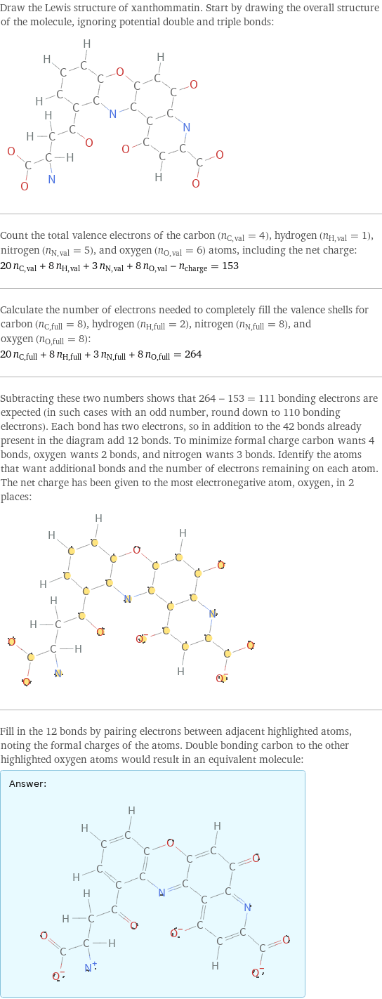 Draw the Lewis structure of xanthommatin. Start by drawing the overall structure of the molecule, ignoring potential double and triple bonds:  Count the total valence electrons of the carbon (n_C, val = 4), hydrogen (n_H, val = 1), nitrogen (n_N, val = 5), and oxygen (n_O, val = 6) atoms, including the net charge: 20 n_C, val + 8 n_H, val + 3 n_N, val + 8 n_O, val - n_charge = 153 Calculate the number of electrons needed to completely fill the valence shells for carbon (n_C, full = 8), hydrogen (n_H, full = 2), nitrogen (n_N, full = 8), and oxygen (n_O, full = 8): 20 n_C, full + 8 n_H, full + 3 n_N, full + 8 n_O, full = 264 Subtracting these two numbers shows that 264 - 153 = 111 bonding electrons are expected (in such cases with an odd number, round down to 110 bonding electrons). Each bond has two electrons, so in addition to the 42 bonds already present in the diagram add 12 bonds. To minimize formal charge carbon wants 4 bonds, oxygen wants 2 bonds, and nitrogen wants 3 bonds. Identify the atoms that want additional bonds and the number of electrons remaining on each atom. The net charge has been given to the most electronegative atom, oxygen, in 2 places:  Fill in the 12 bonds by pairing electrons between adjacent highlighted atoms, noting the formal charges of the atoms. Double bonding carbon to the other highlighted oxygen atoms would result in an equivalent molecule: Answer: |   | 