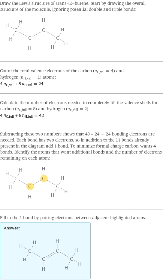 Draw the Lewis structure of trans-2-butene. Start by drawing the overall structure of the molecule, ignoring potential double and triple bonds:  Count the total valence electrons of the carbon (n_C, val = 4) and hydrogen (n_H, val = 1) atoms: 4 n_C, val + 8 n_H, val = 24 Calculate the number of electrons needed to completely fill the valence shells for carbon (n_C, full = 8) and hydrogen (n_H, full = 2): 4 n_C, full + 8 n_H, full = 48 Subtracting these two numbers shows that 48 - 24 = 24 bonding electrons are needed. Each bond has two electrons, so in addition to the 11 bonds already present in the diagram add 1 bond. To minimize formal charge carbon wants 4 bonds. Identify the atoms that want additional bonds and the number of electrons remaining on each atom:  Fill in the 1 bond by pairing electrons between adjacent highlighted atoms: Answer: |   | 