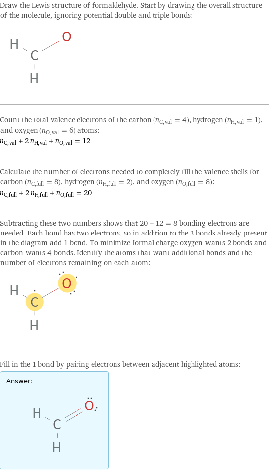 Draw the Lewis structure of formaldehyde. Start by drawing the overall structure of the molecule, ignoring potential double and triple bonds:  Count the total valence electrons of the carbon (n_C, val = 4), hydrogen (n_H, val = 1), and oxygen (n_O, val = 6) atoms: n_C, val + 2 n_H, val + n_O, val = 12 Calculate the number of electrons needed to completely fill the valence shells for carbon (n_C, full = 8), hydrogen (n_H, full = 2), and oxygen (n_O, full = 8): n_C, full + 2 n_H, full + n_O, full = 20 Subtracting these two numbers shows that 20 - 12 = 8 bonding electrons are needed. Each bond has two electrons, so in addition to the 3 bonds already present in the diagram add 1 bond. To minimize formal charge oxygen wants 2 bonds and carbon wants 4 bonds. Identify the atoms that want additional bonds and the number of electrons remaining on each atom:  Fill in the 1 bond by pairing electrons between adjacent highlighted atoms: Answer: |   | 