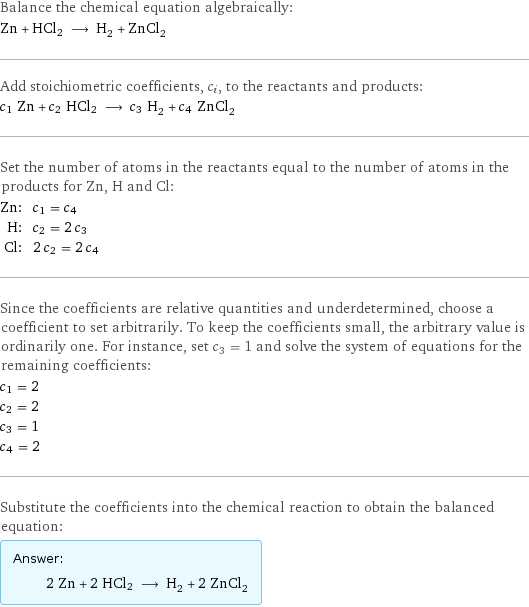 Balance the chemical equation algebraically: Zn + HCl2 ⟶ H_2 + ZnCl_2 Add stoichiometric coefficients, c_i, to the reactants and products: c_1 Zn + c_2 HCl2 ⟶ c_3 H_2 + c_4 ZnCl_2 Set the number of atoms in the reactants equal to the number of atoms in the products for Zn, H and Cl: Zn: | c_1 = c_4 H: | c_2 = 2 c_3 Cl: | 2 c_2 = 2 c_4 Since the coefficients are relative quantities and underdetermined, choose a coefficient to set arbitrarily. To keep the coefficients small, the arbitrary value is ordinarily one. For instance, set c_3 = 1 and solve the system of equations for the remaining coefficients: c_1 = 2 c_2 = 2 c_3 = 1 c_4 = 2 Substitute the coefficients into the chemical reaction to obtain the balanced equation: Answer: |   | 2 Zn + 2 HCl2 ⟶ H_2 + 2 ZnCl_2