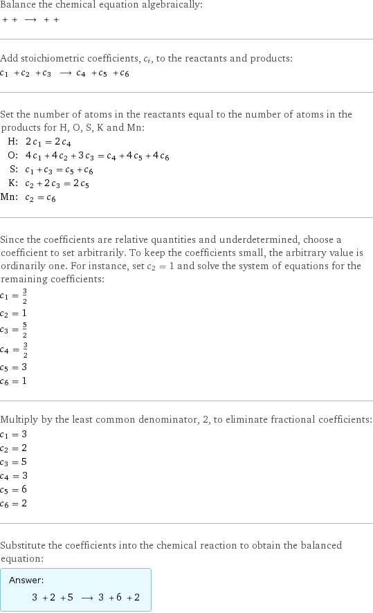 Balance the chemical equation algebraically:  + + ⟶ + +  Add stoichiometric coefficients, c_i, to the reactants and products: c_1 + c_2 + c_3 ⟶ c_4 + c_5 + c_6  Set the number of atoms in the reactants equal to the number of atoms in the products for H, O, S, K and Mn: H: | 2 c_1 = 2 c_4 O: | 4 c_1 + 4 c_2 + 3 c_3 = c_4 + 4 c_5 + 4 c_6 S: | c_1 + c_3 = c_5 + c_6 K: | c_2 + 2 c_3 = 2 c_5 Mn: | c_2 = c_6 Since the coefficients are relative quantities and underdetermined, choose a coefficient to set arbitrarily. To keep the coefficients small, the arbitrary value is ordinarily one. For instance, set c_2 = 1 and solve the system of equations for the remaining coefficients: c_1 = 3/2 c_2 = 1 c_3 = 5/2 c_4 = 3/2 c_5 = 3 c_6 = 1 Multiply by the least common denominator, 2, to eliminate fractional coefficients: c_1 = 3 c_2 = 2 c_3 = 5 c_4 = 3 c_5 = 6 c_6 = 2 Substitute the coefficients into the chemical reaction to obtain the balanced equation: Answer: |   | 3 + 2 + 5 ⟶ 3 + 6 + 2 