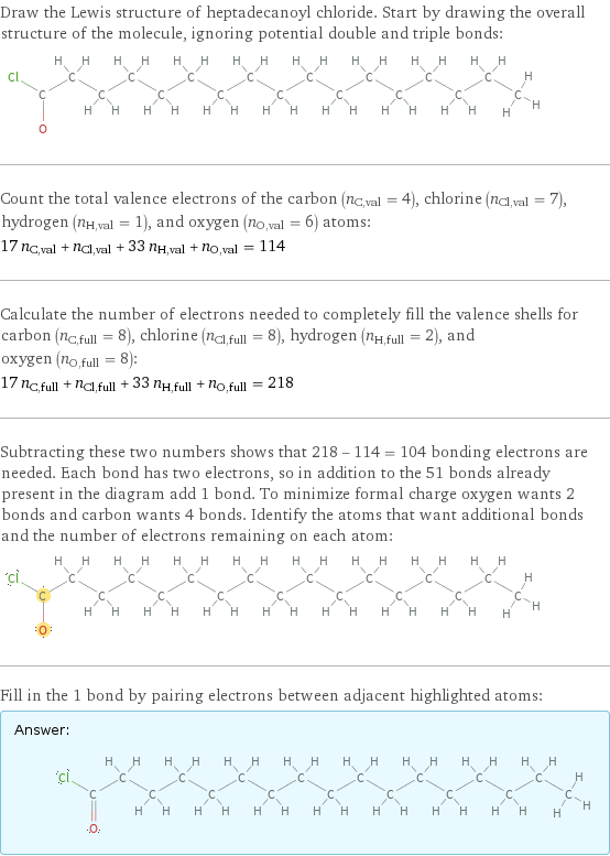 Draw the Lewis structure of heptadecanoyl chloride. Start by drawing the overall structure of the molecule, ignoring potential double and triple bonds:  Count the total valence electrons of the carbon (n_C, val = 4), chlorine (n_Cl, val = 7), hydrogen (n_H, val = 1), and oxygen (n_O, val = 6) atoms: 17 n_C, val + n_Cl, val + 33 n_H, val + n_O, val = 114 Calculate the number of electrons needed to completely fill the valence shells for carbon (n_C, full = 8), chlorine (n_Cl, full = 8), hydrogen (n_H, full = 2), and oxygen (n_O, full = 8): 17 n_C, full + n_Cl, full + 33 n_H, full + n_O, full = 218 Subtracting these two numbers shows that 218 - 114 = 104 bonding electrons are needed. Each bond has two electrons, so in addition to the 51 bonds already present in the diagram add 1 bond. To minimize formal charge oxygen wants 2 bonds and carbon wants 4 bonds. Identify the atoms that want additional bonds and the number of electrons remaining on each atom:  Fill in the 1 bond by pairing electrons between adjacent highlighted atoms: Answer: |   | 