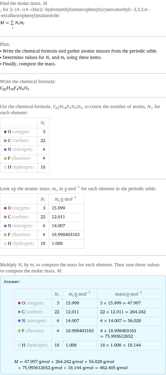 Find the molar mass, M, for 2-[4-((4-(bis(2-hydroxyethyl)amino)phenyl)(cyano)methyl)-2, 3, 5, 6-tetrafluorophenyl]malonitrile: M = sum _iN_im_i Plan: • Write the chemical formula and gather atomic masses from the periodic table. • Determine values for N_i and m_i using these items. • Finally, compute the mass. Write the chemical formula: C_22H_18F_4N_4O_3 Use the chemical formula, C_22H_18F_4N_4O_3, to count the number of atoms, N_i, for each element:  | N_i  O (oxygen) | 3  C (carbon) | 22  N (nitrogen) | 4  F (fluorine) | 4  H (hydrogen) | 18 Look up the atomic mass, m_i, in g·mol^(-1) for each element in the periodic table:  | N_i | m_i/g·mol^(-1)  O (oxygen) | 3 | 15.999  C (carbon) | 22 | 12.011  N (nitrogen) | 4 | 14.007  F (fluorine) | 4 | 18.998403163  H (hydrogen) | 18 | 1.008 Multiply N_i by m_i to compute the mass for each element. Then sum those values to compute the molar mass, M: Answer: |   | | N_i | m_i/g·mol^(-1) | mass/g·mol^(-1)  O (oxygen) | 3 | 15.999 | 3 × 15.999 = 47.997  C (carbon) | 22 | 12.011 | 22 × 12.011 = 264.242  N (nitrogen) | 4 | 14.007 | 4 × 14.007 = 56.028  F (fluorine) | 4 | 18.998403163 | 4 × 18.998403163 = 75.993612652  H (hydrogen) | 18 | 1.008 | 18 × 1.008 = 18.144  M = 47.997 g/mol + 264.242 g/mol + 56.028 g/mol + 75.993612652 g/mol + 18.144 g/mol = 462.405 g/mol