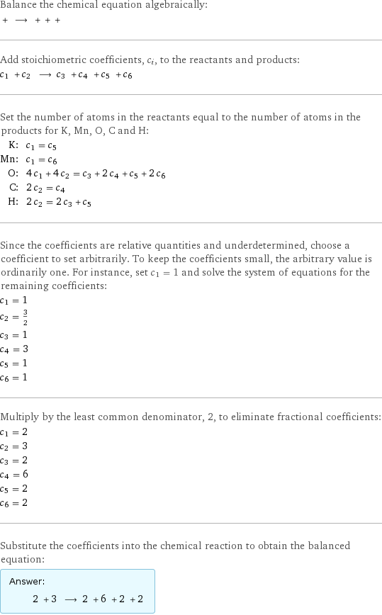 Balance the chemical equation algebraically:  + ⟶ + + +  Add stoichiometric coefficients, c_i, to the reactants and products: c_1 + c_2 ⟶ c_3 + c_4 + c_5 + c_6  Set the number of atoms in the reactants equal to the number of atoms in the products for K, Mn, O, C and H: K: | c_1 = c_5 Mn: | c_1 = c_6 O: | 4 c_1 + 4 c_2 = c_3 + 2 c_4 + c_5 + 2 c_6 C: | 2 c_2 = c_4 H: | 2 c_2 = 2 c_3 + c_5 Since the coefficients are relative quantities and underdetermined, choose a coefficient to set arbitrarily. To keep the coefficients small, the arbitrary value is ordinarily one. For instance, set c_1 = 1 and solve the system of equations for the remaining coefficients: c_1 = 1 c_2 = 3/2 c_3 = 1 c_4 = 3 c_5 = 1 c_6 = 1 Multiply by the least common denominator, 2, to eliminate fractional coefficients: c_1 = 2 c_2 = 3 c_3 = 2 c_4 = 6 c_5 = 2 c_6 = 2 Substitute the coefficients into the chemical reaction to obtain the balanced equation: Answer: |   | 2 + 3 ⟶ 2 + 6 + 2 + 2 