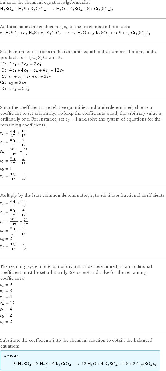 Balance the chemical equation algebraically: H_2SO_4 + H_2S + K_2CrO_4 ⟶ H_2O + K_2SO_4 + S + Cr_2(SO_4)_3 Add stoichiometric coefficients, c_i, to the reactants and products: c_1 H_2SO_4 + c_2 H_2S + c_3 K_2CrO_4 ⟶ c_4 H_2O + c_5 K_2SO_4 + c_6 S + c_7 Cr_2(SO_4)_3 Set the number of atoms in the reactants equal to the number of atoms in the products for H, O, S, Cr and K: H: | 2 c_1 + 2 c_2 = 2 c_4 O: | 4 c_1 + 4 c_3 = c_4 + 4 c_5 + 12 c_7 S: | c_1 + c_2 = c_5 + c_6 + 3 c_7 Cr: | c_3 = 2 c_7 K: | 2 c_3 = 2 c_5 Since the coefficients are relative quantities and underdetermined, choose a coefficient to set arbitrarily. To keep the coefficients small, the arbitrary value is ordinarily one. For instance, set c_6 = 1 and solve the system of equations for the remaining coefficients: c_2 = (3 c_1)/17 + 12/17 c_3 = (8 c_1)/17 - 2/17 c_4 = (20 c_1)/17 + 12/17 c_5 = (8 c_1)/17 - 2/17 c_6 = 1 c_7 = (4 c_1)/17 - 1/17 Multiply by the least common denominator, 2, to eliminate fractional coefficients: c_2 = (3 c_1)/17 + 24/17 c_3 = (8 c_1)/17 - 4/17 c_4 = (20 c_1)/17 + 24/17 c_5 = (8 c_1)/17 - 4/17 c_6 = 2 c_7 = (4 c_1)/17 - 2/17 The resulting system of equations is still underdetermined, so an additional coefficient must be set arbitrarily. Set c_1 = 9 and solve for the remaining coefficients: c_1 = 9 c_2 = 3 c_3 = 4 c_4 = 12 c_5 = 4 c_6 = 2 c_7 = 2 Substitute the coefficients into the chemical reaction to obtain the balanced equation: Answer: |   | 9 H_2SO_4 + 3 H_2S + 4 K_2CrO_4 ⟶ 12 H_2O + 4 K_2SO_4 + 2 S + 2 Cr_2(SO_4)_3