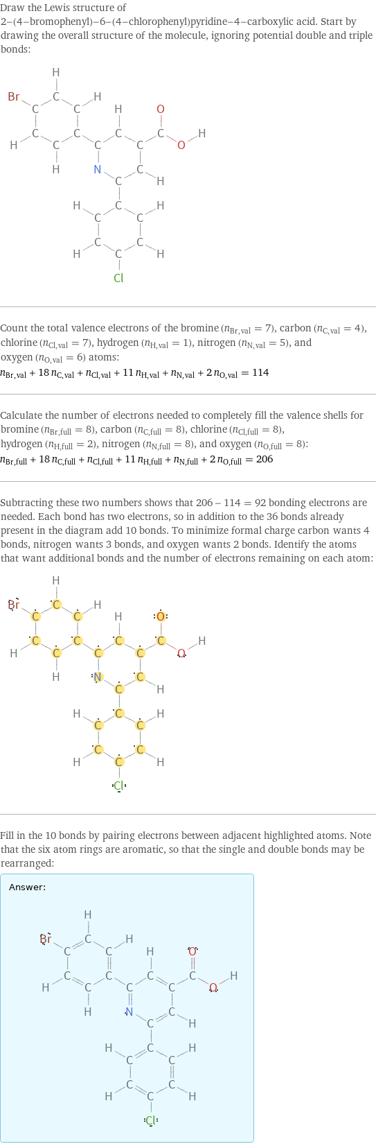 Draw the Lewis structure of 2-(4-bromophenyl)-6-(4-chlorophenyl)pyridine-4-carboxylic acid. Start by drawing the overall structure of the molecule, ignoring potential double and triple bonds:  Count the total valence electrons of the bromine (n_Br, val = 7), carbon (n_C, val = 4), chlorine (n_Cl, val = 7), hydrogen (n_H, val = 1), nitrogen (n_N, val = 5), and oxygen (n_O, val = 6) atoms: n_Br, val + 18 n_C, val + n_Cl, val + 11 n_H, val + n_N, val + 2 n_O, val = 114 Calculate the number of electrons needed to completely fill the valence shells for bromine (n_Br, full = 8), carbon (n_C, full = 8), chlorine (n_Cl, full = 8), hydrogen (n_H, full = 2), nitrogen (n_N, full = 8), and oxygen (n_O, full = 8): n_Br, full + 18 n_C, full + n_Cl, full + 11 n_H, full + n_N, full + 2 n_O, full = 206 Subtracting these two numbers shows that 206 - 114 = 92 bonding electrons are needed. Each bond has two electrons, so in addition to the 36 bonds already present in the diagram add 10 bonds. To minimize formal charge carbon wants 4 bonds, nitrogen wants 3 bonds, and oxygen wants 2 bonds. Identify the atoms that want additional bonds and the number of electrons remaining on each atom:  Fill in the 10 bonds by pairing electrons between adjacent highlighted atoms. Note that the six atom rings are aromatic, so that the single and double bonds may be rearranged: Answer: |   | 