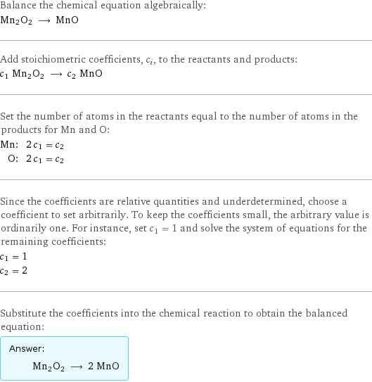 Balance the chemical equation algebraically: Mn2O2 ⟶ MnO Add stoichiometric coefficients, c_i, to the reactants and products: c_1 Mn2O2 ⟶ c_2 MnO Set the number of atoms in the reactants equal to the number of atoms in the products for Mn and O: Mn: | 2 c_1 = c_2 O: | 2 c_1 = c_2 Since the coefficients are relative quantities and underdetermined, choose a coefficient to set arbitrarily. To keep the coefficients small, the arbitrary value is ordinarily one. For instance, set c_1 = 1 and solve the system of equations for the remaining coefficients: c_1 = 1 c_2 = 2 Substitute the coefficients into the chemical reaction to obtain the balanced equation: Answer: |   | Mn2O2 ⟶ 2 MnO