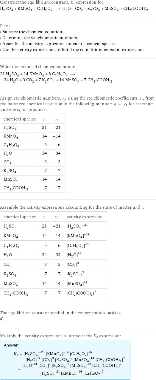 Construct the equilibrium constant, K, expression for: H_2SO_4 + KMnO_4 + C4H9O2 ⟶ H_2O + CO_2 + K_2SO_4 + MnSO_4 + CH_2(COOH)_2 Plan: • Balance the chemical equation. • Determine the stoichiometric numbers. • Assemble the activity expression for each chemical species. • Use the activity expressions to build the equilibrium constant expression. Write the balanced chemical equation: 21 H_2SO_4 + 14 KMnO_4 + 6 C4H9O2 ⟶ 34 H_2O + 3 CO_2 + 7 K_2SO_4 + 14 MnSO_4 + 7 CH_2(COOH)_2 Assign stoichiometric numbers, ν_i, using the stoichiometric coefficients, c_i, from the balanced chemical equation in the following manner: ν_i = -c_i for reactants and ν_i = c_i for products: chemical species | c_i | ν_i H_2SO_4 | 21 | -21 KMnO_4 | 14 | -14 C4H9O2 | 6 | -6 H_2O | 34 | 34 CO_2 | 3 | 3 K_2SO_4 | 7 | 7 MnSO_4 | 14 | 14 CH_2(COOH)_2 | 7 | 7 Assemble the activity expressions accounting for the state of matter and ν_i: chemical species | c_i | ν_i | activity expression H_2SO_4 | 21 | -21 | ([H2SO4])^(-21) KMnO_4 | 14 | -14 | ([KMnO4])^(-14) C4H9O2 | 6 | -6 | ([C4H9O2])^(-6) H_2O | 34 | 34 | ([H2O])^34 CO_2 | 3 | 3 | ([CO2])^3 K_2SO_4 | 7 | 7 | ([K2SO4])^7 MnSO_4 | 14 | 14 | ([MnSO4])^14 CH_2(COOH)_2 | 7 | 7 | ([CH2(COOH)2])^7 The equilibrium constant symbol in the concentration basis is: K_c Mulitply the activity expressions to arrive at the K_c expression: Answer: |   | K_c = ([H2SO4])^(-21) ([KMnO4])^(-14) ([C4H9O2])^(-6) ([H2O])^34 ([CO2])^3 ([K2SO4])^7 ([MnSO4])^14 ([CH2(COOH)2])^7 = (([H2O])^34 ([CO2])^3 ([K2SO4])^7 ([MnSO4])^14 ([CH2(COOH)2])^7)/(([H2SO4])^21 ([KMnO4])^14 ([C4H9O2])^6)