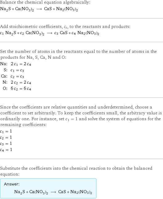 Balance the chemical equation algebraically: Na_2S + Ca(NO_3)_2 ⟶ CaS + Na2(NO3)2 Add stoichiometric coefficients, c_i, to the reactants and products: c_1 Na_2S + c_2 Ca(NO_3)_2 ⟶ c_3 CaS + c_4 Na2(NO3)2 Set the number of atoms in the reactants equal to the number of atoms in the products for Na, S, Ca, N and O: Na: | 2 c_1 = 2 c_4 S: | c_1 = c_3 Ca: | c_2 = c_3 N: | 2 c_2 = 2 c_4 O: | 6 c_2 = 6 c_4 Since the coefficients are relative quantities and underdetermined, choose a coefficient to set arbitrarily. To keep the coefficients small, the arbitrary value is ordinarily one. For instance, set c_1 = 1 and solve the system of equations for the remaining coefficients: c_1 = 1 c_2 = 1 c_3 = 1 c_4 = 1 Substitute the coefficients into the chemical reaction to obtain the balanced equation: Answer: |   | Na_2S + Ca(NO_3)_2 ⟶ CaS + Na2(NO3)2