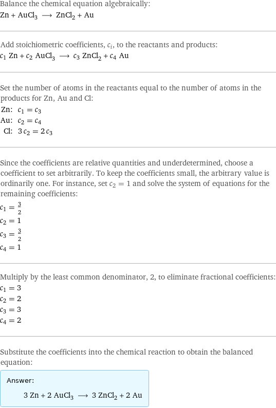 Balance the chemical equation algebraically: Zn + AuCl_3 ⟶ ZnCl_2 + Au Add stoichiometric coefficients, c_i, to the reactants and products: c_1 Zn + c_2 AuCl_3 ⟶ c_3 ZnCl_2 + c_4 Au Set the number of atoms in the reactants equal to the number of atoms in the products for Zn, Au and Cl: Zn: | c_1 = c_3 Au: | c_2 = c_4 Cl: | 3 c_2 = 2 c_3 Since the coefficients are relative quantities and underdetermined, choose a coefficient to set arbitrarily. To keep the coefficients small, the arbitrary value is ordinarily one. For instance, set c_2 = 1 and solve the system of equations for the remaining coefficients: c_1 = 3/2 c_2 = 1 c_3 = 3/2 c_4 = 1 Multiply by the least common denominator, 2, to eliminate fractional coefficients: c_1 = 3 c_2 = 2 c_3 = 3 c_4 = 2 Substitute the coefficients into the chemical reaction to obtain the balanced equation: Answer: |   | 3 Zn + 2 AuCl_3 ⟶ 3 ZnCl_2 + 2 Au