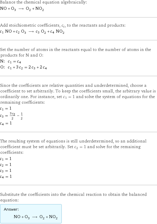 Balance the chemical equation algebraically: NO + O_3 ⟶ O_2 + NO_2 Add stoichiometric coefficients, c_i, to the reactants and products: c_1 NO + c_2 O_3 ⟶ c_3 O_2 + c_4 NO_2 Set the number of atoms in the reactants equal to the number of atoms in the products for N and O: N: | c_1 = c_4 O: | c_1 + 3 c_2 = 2 c_3 + 2 c_4 Since the coefficients are relative quantities and underdetermined, choose a coefficient to set arbitrarily. To keep the coefficients small, the arbitrary value is ordinarily one. For instance, set c_1 = 1 and solve the system of equations for the remaining coefficients: c_1 = 1 c_3 = (3 c_2)/2 - 1/2 c_4 = 1 The resulting system of equations is still underdetermined, so an additional coefficient must be set arbitrarily. Set c_2 = 1 and solve for the remaining coefficients: c_1 = 1 c_2 = 1 c_3 = 1 c_4 = 1 Substitute the coefficients into the chemical reaction to obtain the balanced equation: Answer: |   | NO + O_3 ⟶ O_2 + NO_2