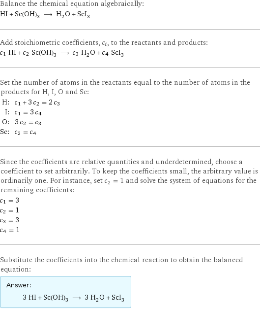 Balance the chemical equation algebraically: HI + Sc(OH)_3 ⟶ H_2O + ScI_3 Add stoichiometric coefficients, c_i, to the reactants and products: c_1 HI + c_2 Sc(OH)_3 ⟶ c_3 H_2O + c_4 ScI_3 Set the number of atoms in the reactants equal to the number of atoms in the products for H, I, O and Sc: H: | c_1 + 3 c_2 = 2 c_3 I: | c_1 = 3 c_4 O: | 3 c_2 = c_3 Sc: | c_2 = c_4 Since the coefficients are relative quantities and underdetermined, choose a coefficient to set arbitrarily. To keep the coefficients small, the arbitrary value is ordinarily one. For instance, set c_2 = 1 and solve the system of equations for the remaining coefficients: c_1 = 3 c_2 = 1 c_3 = 3 c_4 = 1 Substitute the coefficients into the chemical reaction to obtain the balanced equation: Answer: |   | 3 HI + Sc(OH)_3 ⟶ 3 H_2O + ScI_3