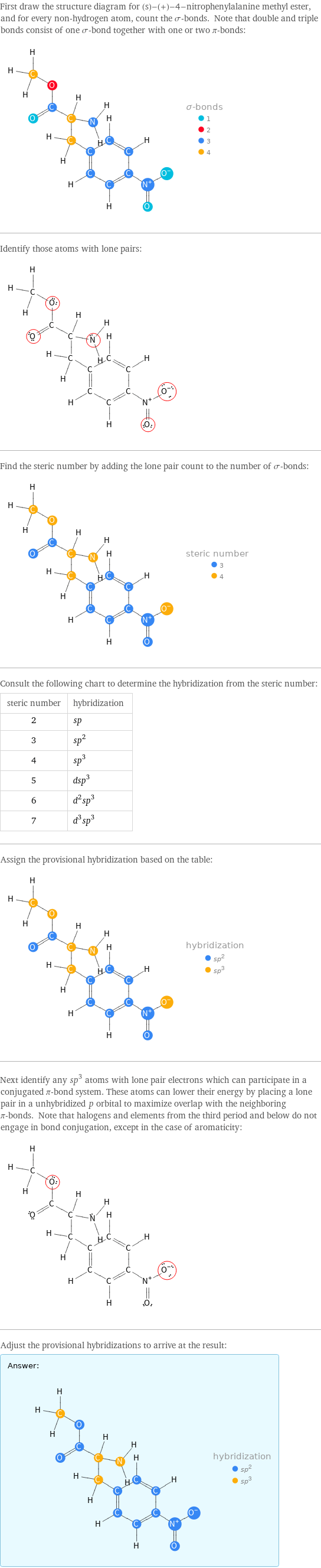 First draw the structure diagram for (s)-(+)-4-nitrophenylalanine methyl ester, and for every non-hydrogen atom, count the σ-bonds. Note that double and triple bonds consist of one σ-bond together with one or two π-bonds:  Identify those atoms with lone pairs:  Find the steric number by adding the lone pair count to the number of σ-bonds:  Consult the following chart to determine the hybridization from the steric number: steric number | hybridization 2 | sp 3 | sp^2 4 | sp^3 5 | dsp^3 6 | d^2sp^3 7 | d^3sp^3 Assign the provisional hybridization based on the table:  Next identify any sp^3 atoms with lone pair electrons which can participate in a conjugated π-bond system. These atoms can lower their energy by placing a lone pair in a unhybridized p orbital to maximize overlap with the neighboring π-bonds. Note that halogens and elements from the third period and below do not engage in bond conjugation, except in the case of aromaticity:  Adjust the provisional hybridizations to arrive at the result: Answer: |   | 