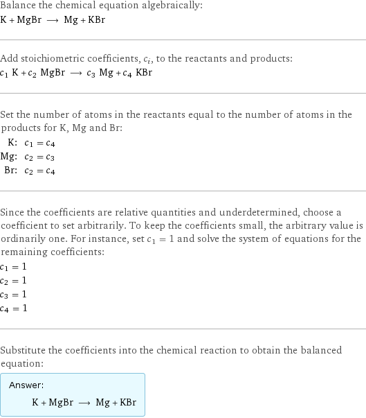 Balance the chemical equation algebraically: K + MgBr ⟶ Mg + KBr Add stoichiometric coefficients, c_i, to the reactants and products: c_1 K + c_2 MgBr ⟶ c_3 Mg + c_4 KBr Set the number of atoms in the reactants equal to the number of atoms in the products for K, Mg and Br: K: | c_1 = c_4 Mg: | c_2 = c_3 Br: | c_2 = c_4 Since the coefficients are relative quantities and underdetermined, choose a coefficient to set arbitrarily. To keep the coefficients small, the arbitrary value is ordinarily one. For instance, set c_1 = 1 and solve the system of equations for the remaining coefficients: c_1 = 1 c_2 = 1 c_3 = 1 c_4 = 1 Substitute the coefficients into the chemical reaction to obtain the balanced equation: Answer: |   | K + MgBr ⟶ Mg + KBr