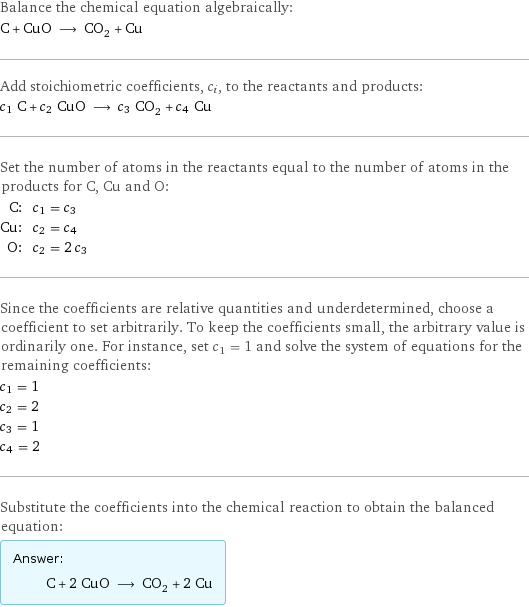 Balance the chemical equation algebraically: C + CuO ⟶ CO_2 + Cu Add stoichiometric coefficients, c_i, to the reactants and products: c_1 C + c_2 CuO ⟶ c_3 CO_2 + c_4 Cu Set the number of atoms in the reactants equal to the number of atoms in the products for C, Cu and O: C: | c_1 = c_3 Cu: | c_2 = c_4 O: | c_2 = 2 c_3 Since the coefficients are relative quantities and underdetermined, choose a coefficient to set arbitrarily. To keep the coefficients small, the arbitrary value is ordinarily one. For instance, set c_1 = 1 and solve the system of equations for the remaining coefficients: c_1 = 1 c_2 = 2 c_3 = 1 c_4 = 2 Substitute the coefficients into the chemical reaction to obtain the balanced equation: Answer: |   | C + 2 CuO ⟶ CO_2 + 2 Cu