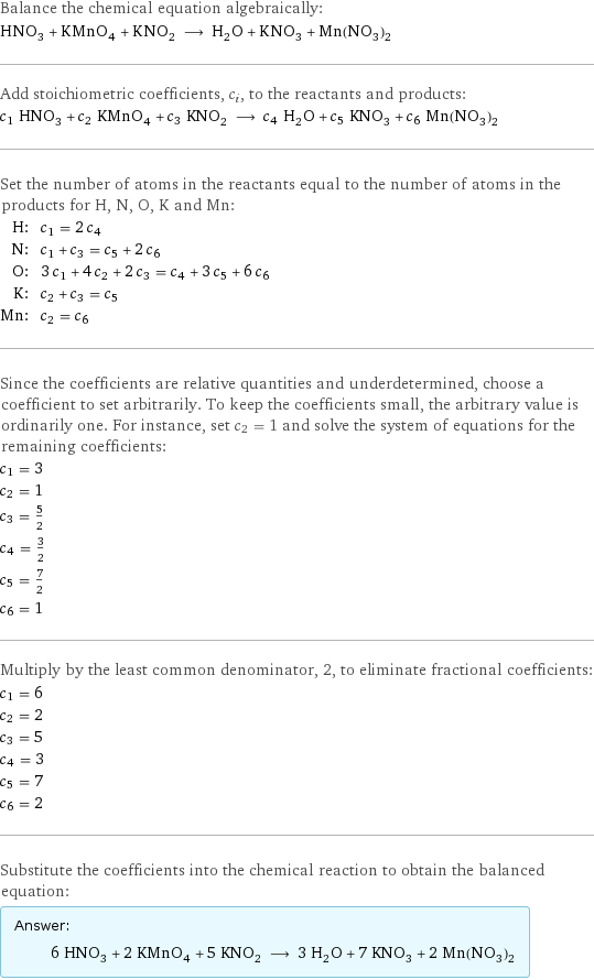 Balance the chemical equation algebraically: HNO_3 + KMnO_4 + KNO_2 ⟶ H_2O + KNO_3 + Mn(NO_3)_2 Add stoichiometric coefficients, c_i, to the reactants and products: c_1 HNO_3 + c_2 KMnO_4 + c_3 KNO_2 ⟶ c_4 H_2O + c_5 KNO_3 + c_6 Mn(NO_3)_2 Set the number of atoms in the reactants equal to the number of atoms in the products for H, N, O, K and Mn: H: | c_1 = 2 c_4 N: | c_1 + c_3 = c_5 + 2 c_6 O: | 3 c_1 + 4 c_2 + 2 c_3 = c_4 + 3 c_5 + 6 c_6 K: | c_2 + c_3 = c_5 Mn: | c_2 = c_6 Since the coefficients are relative quantities and underdetermined, choose a coefficient to set arbitrarily. To keep the coefficients small, the arbitrary value is ordinarily one. For instance, set c_2 = 1 and solve the system of equations for the remaining coefficients: c_1 = 3 c_2 = 1 c_3 = 5/2 c_4 = 3/2 c_5 = 7/2 c_6 = 1 Multiply by the least common denominator, 2, to eliminate fractional coefficients: c_1 = 6 c_2 = 2 c_3 = 5 c_4 = 3 c_5 = 7 c_6 = 2 Substitute the coefficients into the chemical reaction to obtain the balanced equation: Answer: |   | 6 HNO_3 + 2 KMnO_4 + 5 KNO_2 ⟶ 3 H_2O + 7 KNO_3 + 2 Mn(NO_3)_2