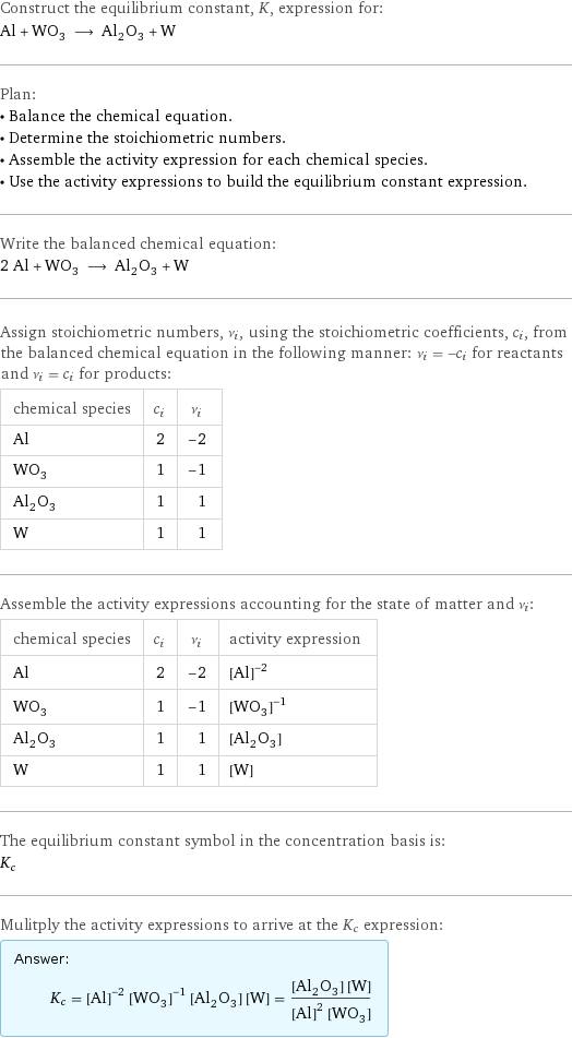 Construct the equilibrium constant, K, expression for: Al + WO_3 ⟶ Al_2O_3 + W Plan: • Balance the chemical equation. • Determine the stoichiometric numbers. • Assemble the activity expression for each chemical species. • Use the activity expressions to build the equilibrium constant expression. Write the balanced chemical equation: 2 Al + WO_3 ⟶ Al_2O_3 + W Assign stoichiometric numbers, ν_i, using the stoichiometric coefficients, c_i, from the balanced chemical equation in the following manner: ν_i = -c_i for reactants and ν_i = c_i for products: chemical species | c_i | ν_i Al | 2 | -2 WO_3 | 1 | -1 Al_2O_3 | 1 | 1 W | 1 | 1 Assemble the activity expressions accounting for the state of matter and ν_i: chemical species | c_i | ν_i | activity expression Al | 2 | -2 | ([Al])^(-2) WO_3 | 1 | -1 | ([WO3])^(-1) Al_2O_3 | 1 | 1 | [Al2O3] W | 1 | 1 | [W] The equilibrium constant symbol in the concentration basis is: K_c Mulitply the activity expressions to arrive at the K_c expression: Answer: |   | K_c = ([Al])^(-2) ([WO3])^(-1) [Al2O3] [W] = ([Al2O3] [W])/(([Al])^2 [WO3])