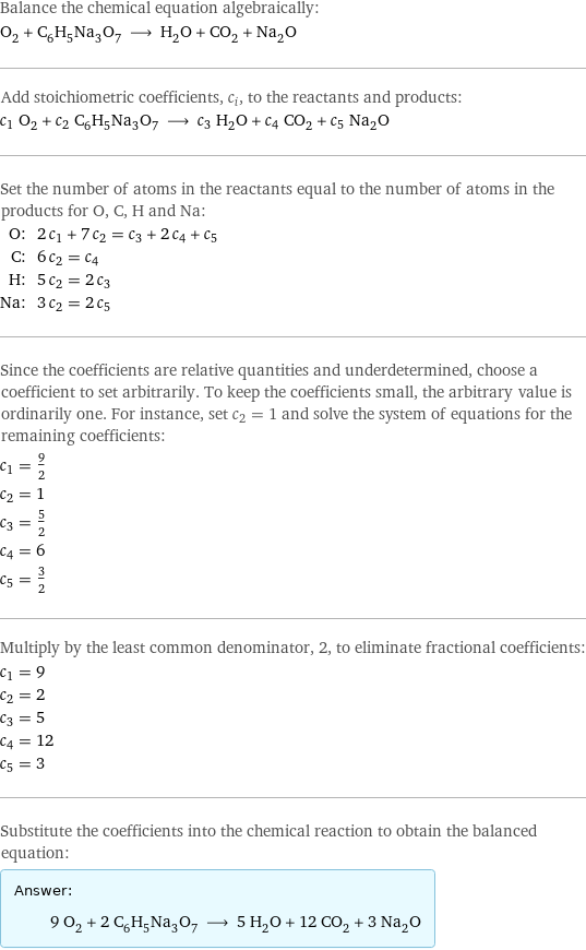 Balance the chemical equation algebraically: O_2 + C_6H_5Na_3O_7 ⟶ H_2O + CO_2 + Na_2O Add stoichiometric coefficients, c_i, to the reactants and products: c_1 O_2 + c_2 C_6H_5Na_3O_7 ⟶ c_3 H_2O + c_4 CO_2 + c_5 Na_2O Set the number of atoms in the reactants equal to the number of atoms in the products for O, C, H and Na: O: | 2 c_1 + 7 c_2 = c_3 + 2 c_4 + c_5 C: | 6 c_2 = c_4 H: | 5 c_2 = 2 c_3 Na: | 3 c_2 = 2 c_5 Since the coefficients are relative quantities and underdetermined, choose a coefficient to set arbitrarily. To keep the coefficients small, the arbitrary value is ordinarily one. For instance, set c_2 = 1 and solve the system of equations for the remaining coefficients: c_1 = 9/2 c_2 = 1 c_3 = 5/2 c_4 = 6 c_5 = 3/2 Multiply by the least common denominator, 2, to eliminate fractional coefficients: c_1 = 9 c_2 = 2 c_3 = 5 c_4 = 12 c_5 = 3 Substitute the coefficients into the chemical reaction to obtain the balanced equation: Answer: |   | 9 O_2 + 2 C_6H_5Na_3O_7 ⟶ 5 H_2O + 12 CO_2 + 3 Na_2O