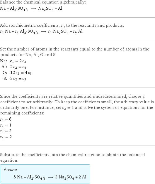 Balance the chemical equation algebraically: Na + Al_2(SO_4)_3 ⟶ Na_2SO_4 + Al Add stoichiometric coefficients, c_i, to the reactants and products: c_1 Na + c_2 Al_2(SO_4)_3 ⟶ c_3 Na_2SO_4 + c_4 Al Set the number of atoms in the reactants equal to the number of atoms in the products for Na, Al, O and S: Na: | c_1 = 2 c_3 Al: | 2 c_2 = c_4 O: | 12 c_2 = 4 c_3 S: | 3 c_2 = c_3 Since the coefficients are relative quantities and underdetermined, choose a coefficient to set arbitrarily. To keep the coefficients small, the arbitrary value is ordinarily one. For instance, set c_2 = 1 and solve the system of equations for the remaining coefficients: c_1 = 6 c_2 = 1 c_3 = 3 c_4 = 2 Substitute the coefficients into the chemical reaction to obtain the balanced equation: Answer: |   | 6 Na + Al_2(SO_4)_3 ⟶ 3 Na_2SO_4 + 2 Al