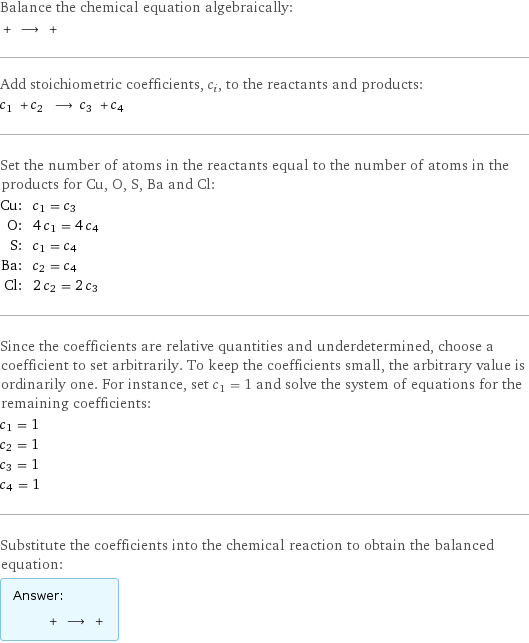 Balance the chemical equation algebraically:  + ⟶ +  Add stoichiometric coefficients, c_i, to the reactants and products: c_1 + c_2 ⟶ c_3 + c_4  Set the number of atoms in the reactants equal to the number of atoms in the products for Cu, O, S, Ba and Cl: Cu: | c_1 = c_3 O: | 4 c_1 = 4 c_4 S: | c_1 = c_4 Ba: | c_2 = c_4 Cl: | 2 c_2 = 2 c_3 Since the coefficients are relative quantities and underdetermined, choose a coefficient to set arbitrarily. To keep the coefficients small, the arbitrary value is ordinarily one. For instance, set c_1 = 1 and solve the system of equations for the remaining coefficients: c_1 = 1 c_2 = 1 c_3 = 1 c_4 = 1 Substitute the coefficients into the chemical reaction to obtain the balanced equation: Answer: |   | + ⟶ + 