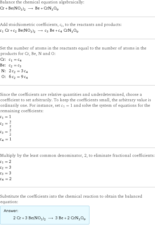 Balance the chemical equation algebraically: Cr + Be(NO_3)_2 ⟶ Be + CrN_3O_9 Add stoichiometric coefficients, c_i, to the reactants and products: c_1 Cr + c_2 Be(NO_3)_2 ⟶ c_3 Be + c_4 CrN_3O_9 Set the number of atoms in the reactants equal to the number of atoms in the products for Cr, Be, N and O: Cr: | c_1 = c_4 Be: | c_2 = c_3 N: | 2 c_2 = 3 c_4 O: | 6 c_2 = 9 c_4 Since the coefficients are relative quantities and underdetermined, choose a coefficient to set arbitrarily. To keep the coefficients small, the arbitrary value is ordinarily one. For instance, set c_1 = 1 and solve the system of equations for the remaining coefficients: c_1 = 1 c_2 = 3/2 c_3 = 3/2 c_4 = 1 Multiply by the least common denominator, 2, to eliminate fractional coefficients: c_1 = 2 c_2 = 3 c_3 = 3 c_4 = 2 Substitute the coefficients into the chemical reaction to obtain the balanced equation: Answer: |   | 2 Cr + 3 Be(NO_3)_2 ⟶ 3 Be + 2 CrN_3O_9