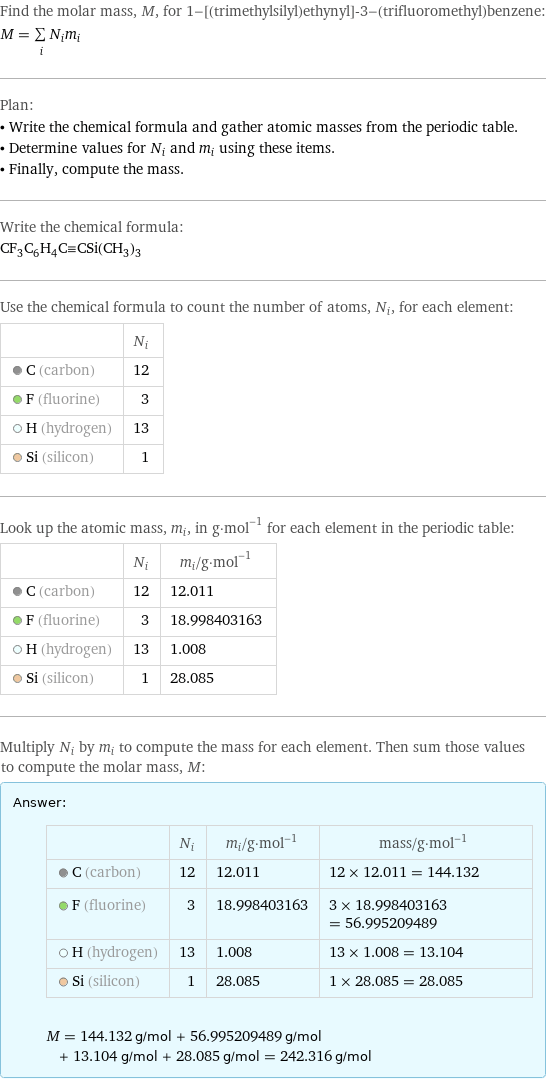 Find the molar mass, M, for 1-[(trimethylsilyl)ethynyl]-3-(trifluoromethyl)benzene: M = sum _iN_im_i Plan: • Write the chemical formula and gather atomic masses from the periodic table. • Determine values for N_i and m_i using these items. • Finally, compute the mass. Write the chemical formula: CF_3C_6H_4C congruent CSi(CH_3)_3 Use the chemical formula to count the number of atoms, N_i, for each element:  | N_i  C (carbon) | 12  F (fluorine) | 3  H (hydrogen) | 13  Si (silicon) | 1 Look up the atomic mass, m_i, in g·mol^(-1) for each element in the periodic table:  | N_i | m_i/g·mol^(-1)  C (carbon) | 12 | 12.011  F (fluorine) | 3 | 18.998403163  H (hydrogen) | 13 | 1.008  Si (silicon) | 1 | 28.085 Multiply N_i by m_i to compute the mass for each element. Then sum those values to compute the molar mass, M: Answer: |   | | N_i | m_i/g·mol^(-1) | mass/g·mol^(-1)  C (carbon) | 12 | 12.011 | 12 × 12.011 = 144.132  F (fluorine) | 3 | 18.998403163 | 3 × 18.998403163 = 56.995209489  H (hydrogen) | 13 | 1.008 | 13 × 1.008 = 13.104  Si (silicon) | 1 | 28.085 | 1 × 28.085 = 28.085  M = 144.132 g/mol + 56.995209489 g/mol + 13.104 g/mol + 28.085 g/mol = 242.316 g/mol