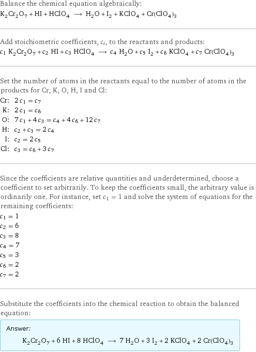 Balance the chemical equation algebraically: K_2Cr_2O_7 + HI + HClO_4 ⟶ H_2O + I_2 + KClO_4 + Cr(ClO_4)_3 Add stoichiometric coefficients, c_i, to the reactants and products: c_1 K_2Cr_2O_7 + c_2 HI + c_3 HClO_4 ⟶ c_4 H_2O + c_5 I_2 + c_6 KClO_4 + c_7 Cr(ClO_4)_3 Set the number of atoms in the reactants equal to the number of atoms in the products for Cr, K, O, H, I and Cl: Cr: | 2 c_1 = c_7 K: | 2 c_1 = c_6 O: | 7 c_1 + 4 c_3 = c_4 + 4 c_6 + 12 c_7 H: | c_2 + c_3 = 2 c_4 I: | c_2 = 2 c_5 Cl: | c_3 = c_6 + 3 c_7 Since the coefficients are relative quantities and underdetermined, choose a coefficient to set arbitrarily. To keep the coefficients small, the arbitrary value is ordinarily one. For instance, set c_1 = 1 and solve the system of equations for the remaining coefficients: c_1 = 1 c_2 = 6 c_3 = 8 c_4 = 7 c_5 = 3 c_6 = 2 c_7 = 2 Substitute the coefficients into the chemical reaction to obtain the balanced equation: Answer: |   | K_2Cr_2O_7 + 6 HI + 8 HClO_4 ⟶ 7 H_2O + 3 I_2 + 2 KClO_4 + 2 Cr(ClO_4)_3