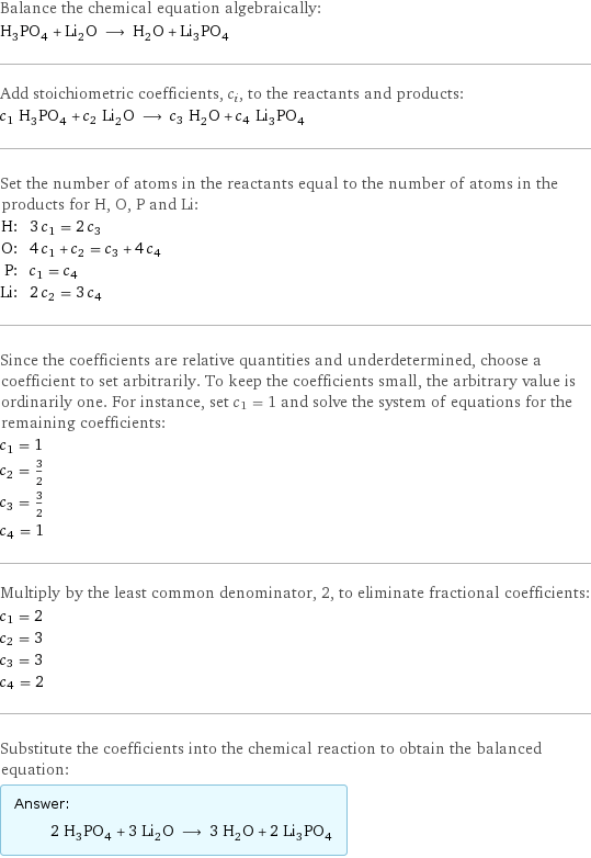 Balance the chemical equation algebraically: H_3PO_4 + Li_2O ⟶ H_2O + Li_3PO_4 Add stoichiometric coefficients, c_i, to the reactants and products: c_1 H_3PO_4 + c_2 Li_2O ⟶ c_3 H_2O + c_4 Li_3PO_4 Set the number of atoms in the reactants equal to the number of atoms in the products for H, O, P and Li: H: | 3 c_1 = 2 c_3 O: | 4 c_1 + c_2 = c_3 + 4 c_4 P: | c_1 = c_4 Li: | 2 c_2 = 3 c_4 Since the coefficients are relative quantities and underdetermined, choose a coefficient to set arbitrarily. To keep the coefficients small, the arbitrary value is ordinarily one. For instance, set c_1 = 1 and solve the system of equations for the remaining coefficients: c_1 = 1 c_2 = 3/2 c_3 = 3/2 c_4 = 1 Multiply by the least common denominator, 2, to eliminate fractional coefficients: c_1 = 2 c_2 = 3 c_3 = 3 c_4 = 2 Substitute the coefficients into the chemical reaction to obtain the balanced equation: Answer: |   | 2 H_3PO_4 + 3 Li_2O ⟶ 3 H_2O + 2 Li_3PO_4