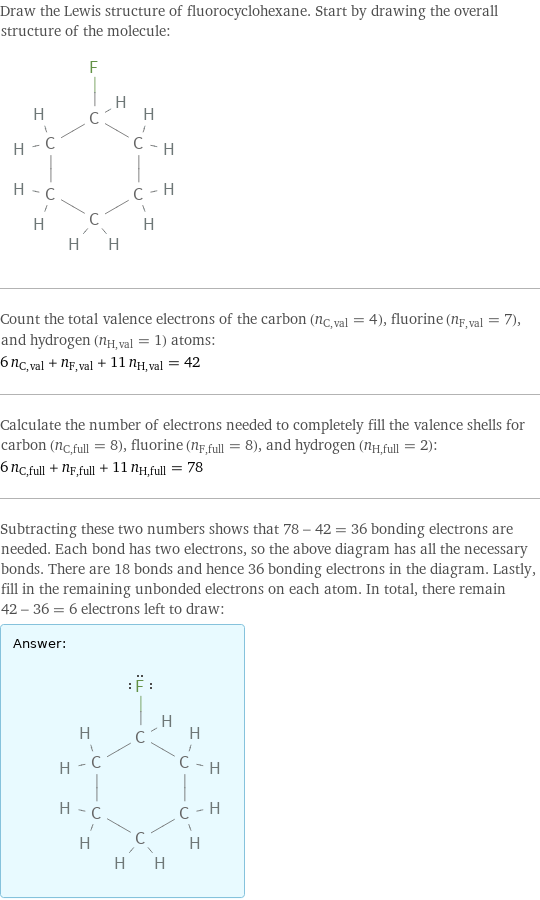 Draw the Lewis structure of fluorocyclohexane. Start by drawing the overall structure of the molecule:  Count the total valence electrons of the carbon (n_C, val = 4), fluorine (n_F, val = 7), and hydrogen (n_H, val = 1) atoms: 6 n_C, val + n_F, val + 11 n_H, val = 42 Calculate the number of electrons needed to completely fill the valence shells for carbon (n_C, full = 8), fluorine (n_F, full = 8), and hydrogen (n_H, full = 2): 6 n_C, full + n_F, full + 11 n_H, full = 78 Subtracting these two numbers shows that 78 - 42 = 36 bonding electrons are needed. Each bond has two electrons, so the above diagram has all the necessary bonds. There are 18 bonds and hence 36 bonding electrons in the diagram. Lastly, fill in the remaining unbonded electrons on each atom. In total, there remain 42 - 36 = 6 electrons left to draw: Answer: |   | 