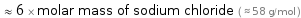  ≈ 6 × molar mass of sodium chloride ( ≈ 58 g/mol )