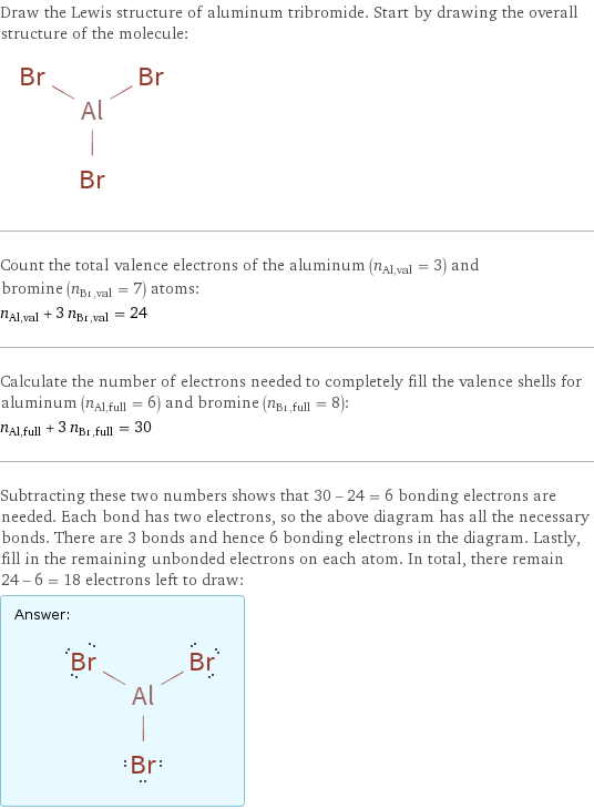 Draw the Lewis structure of aluminum tribromide. Start by drawing the overall structure of the molecule:  Count the total valence electrons of the aluminum (n_Al, val = 3) and bromine (n_Br, val = 7) atoms: n_Al, val + 3 n_Br, val = 24 Calculate the number of electrons needed to completely fill the valence shells for aluminum (n_Al, full = 6) and bromine (n_Br, full = 8): n_Al, full + 3 n_Br, full = 30 Subtracting these two numbers shows that 30 - 24 = 6 bonding electrons are needed. Each bond has two electrons, so the above diagram has all the necessary bonds. There are 3 bonds and hence 6 bonding electrons in the diagram. Lastly, fill in the remaining unbonded electrons on each atom. In total, there remain 24 - 6 = 18 electrons left to draw: Answer: |   | 