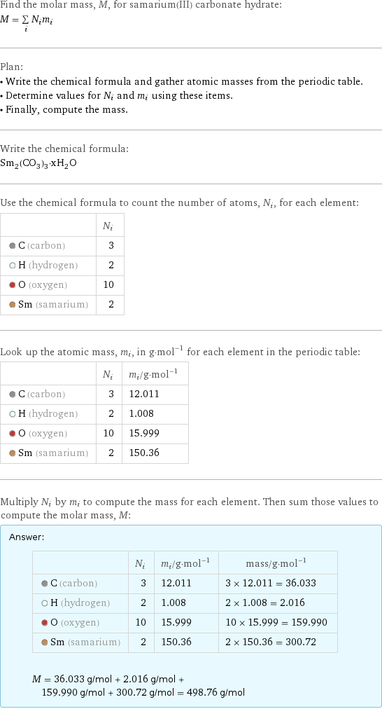 Find the molar mass, M, for samarium(III) carbonate hydrate: M = sum _iN_im_i Plan: • Write the chemical formula and gather atomic masses from the periodic table. • Determine values for N_i and m_i using these items. • Finally, compute the mass. Write the chemical formula: Sm_2(CO_3)_3·xH_2O Use the chemical formula to count the number of atoms, N_i, for each element:  | N_i  C (carbon) | 3  H (hydrogen) | 2  O (oxygen) | 10  Sm (samarium) | 2 Look up the atomic mass, m_i, in g·mol^(-1) for each element in the periodic table:  | N_i | m_i/g·mol^(-1)  C (carbon) | 3 | 12.011  H (hydrogen) | 2 | 1.008  O (oxygen) | 10 | 15.999  Sm (samarium) | 2 | 150.36 Multiply N_i by m_i to compute the mass for each element. Then sum those values to compute the molar mass, M: Answer: |   | | N_i | m_i/g·mol^(-1) | mass/g·mol^(-1)  C (carbon) | 3 | 12.011 | 3 × 12.011 = 36.033  H (hydrogen) | 2 | 1.008 | 2 × 1.008 = 2.016  O (oxygen) | 10 | 15.999 | 10 × 15.999 = 159.990  Sm (samarium) | 2 | 150.36 | 2 × 150.36 = 300.72  M = 36.033 g/mol + 2.016 g/mol + 159.990 g/mol + 300.72 g/mol = 498.76 g/mol