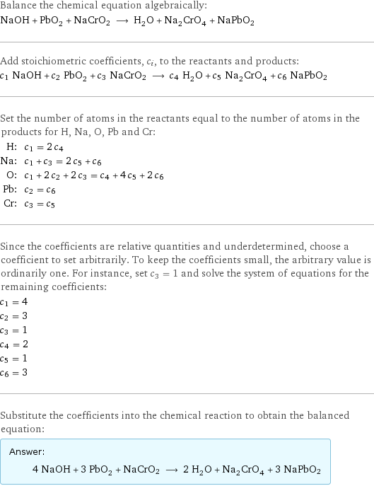 Balance the chemical equation algebraically: NaOH + PbO_2 + NaCrO2 ⟶ H_2O + Na_2CrO_4 + NaPbO2 Add stoichiometric coefficients, c_i, to the reactants and products: c_1 NaOH + c_2 PbO_2 + c_3 NaCrO2 ⟶ c_4 H_2O + c_5 Na_2CrO_4 + c_6 NaPbO2 Set the number of atoms in the reactants equal to the number of atoms in the products for H, Na, O, Pb and Cr: H: | c_1 = 2 c_4 Na: | c_1 + c_3 = 2 c_5 + c_6 O: | c_1 + 2 c_2 + 2 c_3 = c_4 + 4 c_5 + 2 c_6 Pb: | c_2 = c_6 Cr: | c_3 = c_5 Since the coefficients are relative quantities and underdetermined, choose a coefficient to set arbitrarily. To keep the coefficients small, the arbitrary value is ordinarily one. For instance, set c_3 = 1 and solve the system of equations for the remaining coefficients: c_1 = 4 c_2 = 3 c_3 = 1 c_4 = 2 c_5 = 1 c_6 = 3 Substitute the coefficients into the chemical reaction to obtain the balanced equation: Answer: |   | 4 NaOH + 3 PbO_2 + NaCrO2 ⟶ 2 H_2O + Na_2CrO_4 + 3 NaPbO2