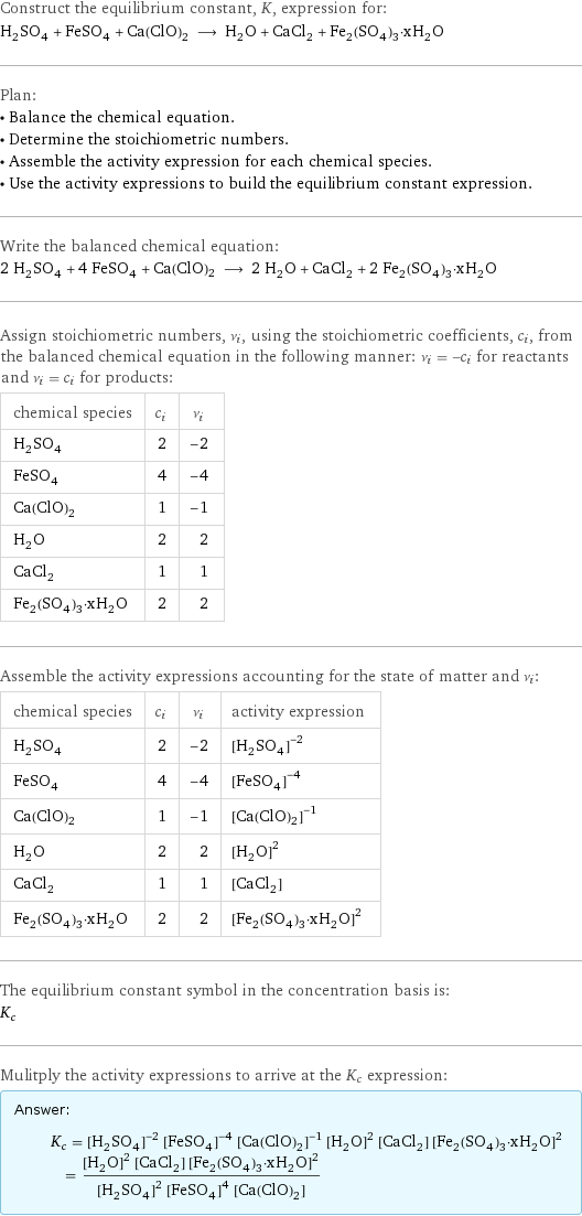 Construct the equilibrium constant, K, expression for: H_2SO_4 + FeSO_4 + Ca(ClO)2 ⟶ H_2O + CaCl_2 + Fe_2(SO_4)_3·xH_2O Plan: • Balance the chemical equation. • Determine the stoichiometric numbers. • Assemble the activity expression for each chemical species. • Use the activity expressions to build the equilibrium constant expression. Write the balanced chemical equation: 2 H_2SO_4 + 4 FeSO_4 + Ca(ClO)2 ⟶ 2 H_2O + CaCl_2 + 2 Fe_2(SO_4)_3·xH_2O Assign stoichiometric numbers, ν_i, using the stoichiometric coefficients, c_i, from the balanced chemical equation in the following manner: ν_i = -c_i for reactants and ν_i = c_i for products: chemical species | c_i | ν_i H_2SO_4 | 2 | -2 FeSO_4 | 4 | -4 Ca(ClO)2 | 1 | -1 H_2O | 2 | 2 CaCl_2 | 1 | 1 Fe_2(SO_4)_3·xH_2O | 2 | 2 Assemble the activity expressions accounting for the state of matter and ν_i: chemical species | c_i | ν_i | activity expression H_2SO_4 | 2 | -2 | ([H2SO4])^(-2) FeSO_4 | 4 | -4 | ([FeSO4])^(-4) Ca(ClO)2 | 1 | -1 | ([Ca(ClO)2])^(-1) H_2O | 2 | 2 | ([H2O])^2 CaCl_2 | 1 | 1 | [CaCl2] Fe_2(SO_4)_3·xH_2O | 2 | 2 | ([Fe2(SO4)3·xH2O])^2 The equilibrium constant symbol in the concentration basis is: K_c Mulitply the activity expressions to arrive at the K_c expression: Answer: |   | K_c = ([H2SO4])^(-2) ([FeSO4])^(-4) ([Ca(ClO)2])^(-1) ([H2O])^2 [CaCl2] ([Fe2(SO4)3·xH2O])^2 = (([H2O])^2 [CaCl2] ([Fe2(SO4)3·xH2O])^2)/(([H2SO4])^2 ([FeSO4])^4 [Ca(ClO)2])