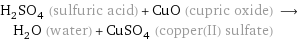 H_2SO_4 (sulfuric acid) + CuO (cupric oxide) ⟶ H_2O (water) + CuSO_4 (copper(II) sulfate)