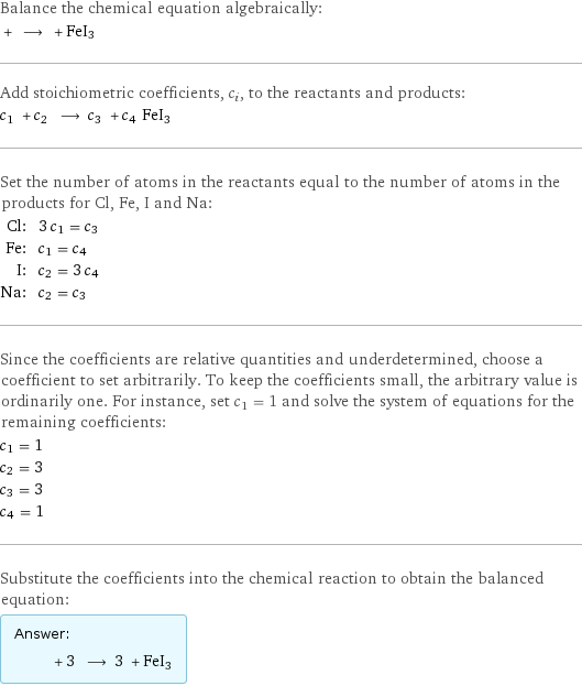 Balance the chemical equation algebraically:  + ⟶ + FeI3 Add stoichiometric coefficients, c_i, to the reactants and products: c_1 + c_2 ⟶ c_3 + c_4 FeI3 Set the number of atoms in the reactants equal to the number of atoms in the products for Cl, Fe, I and Na: Cl: | 3 c_1 = c_3 Fe: | c_1 = c_4 I: | c_2 = 3 c_4 Na: | c_2 = c_3 Since the coefficients are relative quantities and underdetermined, choose a coefficient to set arbitrarily. To keep the coefficients small, the arbitrary value is ordinarily one. For instance, set c_1 = 1 and solve the system of equations for the remaining coefficients: c_1 = 1 c_2 = 3 c_3 = 3 c_4 = 1 Substitute the coefficients into the chemical reaction to obtain the balanced equation: Answer: |   | + 3 ⟶ 3 + FeI3