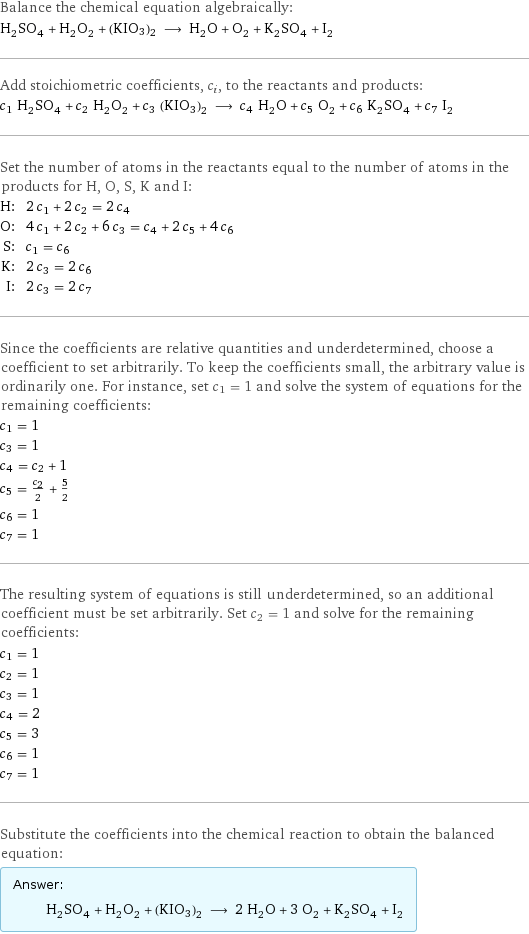 Balance the chemical equation algebraically: H_2SO_4 + H_2O_2 + (KIO3)2 ⟶ H_2O + O_2 + K_2SO_4 + I_2 Add stoichiometric coefficients, c_i, to the reactants and products: c_1 H_2SO_4 + c_2 H_2O_2 + c_3 (KIO3)2 ⟶ c_4 H_2O + c_5 O_2 + c_6 K_2SO_4 + c_7 I_2 Set the number of atoms in the reactants equal to the number of atoms in the products for H, O, S, K and I: H: | 2 c_1 + 2 c_2 = 2 c_4 O: | 4 c_1 + 2 c_2 + 6 c_3 = c_4 + 2 c_5 + 4 c_6 S: | c_1 = c_6 K: | 2 c_3 = 2 c_6 I: | 2 c_3 = 2 c_7 Since the coefficients are relative quantities and underdetermined, choose a coefficient to set arbitrarily. To keep the coefficients small, the arbitrary value is ordinarily one. For instance, set c_1 = 1 and solve the system of equations for the remaining coefficients: c_1 = 1 c_3 = 1 c_4 = c_2 + 1 c_5 = c_2/2 + 5/2 c_6 = 1 c_7 = 1 The resulting system of equations is still underdetermined, so an additional coefficient must be set arbitrarily. Set c_2 = 1 and solve for the remaining coefficients: c_1 = 1 c_2 = 1 c_3 = 1 c_4 = 2 c_5 = 3 c_6 = 1 c_7 = 1 Substitute the coefficients into the chemical reaction to obtain the balanced equation: Answer: |   | H_2SO_4 + H_2O_2 + (KIO3)2 ⟶ 2 H_2O + 3 O_2 + K_2SO_4 + I_2