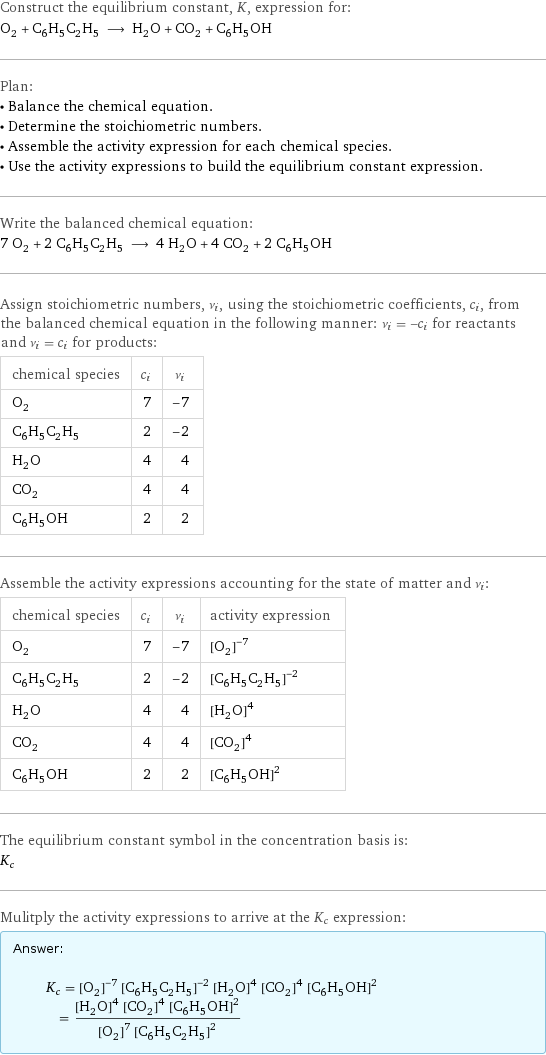 Construct the equilibrium constant, K, expression for: O_2 + C_6H_5C_2H_5 ⟶ H_2O + CO_2 + C_6H_5OH Plan: • Balance the chemical equation. • Determine the stoichiometric numbers. • Assemble the activity expression for each chemical species. • Use the activity expressions to build the equilibrium constant expression. Write the balanced chemical equation: 7 O_2 + 2 C_6H_5C_2H_5 ⟶ 4 H_2O + 4 CO_2 + 2 C_6H_5OH Assign stoichiometric numbers, ν_i, using the stoichiometric coefficients, c_i, from the balanced chemical equation in the following manner: ν_i = -c_i for reactants and ν_i = c_i for products: chemical species | c_i | ν_i O_2 | 7 | -7 C_6H_5C_2H_5 | 2 | -2 H_2O | 4 | 4 CO_2 | 4 | 4 C_6H_5OH | 2 | 2 Assemble the activity expressions accounting for the state of matter and ν_i: chemical species | c_i | ν_i | activity expression O_2 | 7 | -7 | ([O2])^(-7) C_6H_5C_2H_5 | 2 | -2 | ([C6H5C2H5])^(-2) H_2O | 4 | 4 | ([H2O])^4 CO_2 | 4 | 4 | ([CO2])^4 C_6H_5OH | 2 | 2 | ([C6H5OH])^2 The equilibrium constant symbol in the concentration basis is: K_c Mulitply the activity expressions to arrive at the K_c expression: Answer: |   | K_c = ([O2])^(-7) ([C6H5C2H5])^(-2) ([H2O])^4 ([CO2])^4 ([C6H5OH])^2 = (([H2O])^4 ([CO2])^4 ([C6H5OH])^2)/(([O2])^7 ([C6H5C2H5])^2)